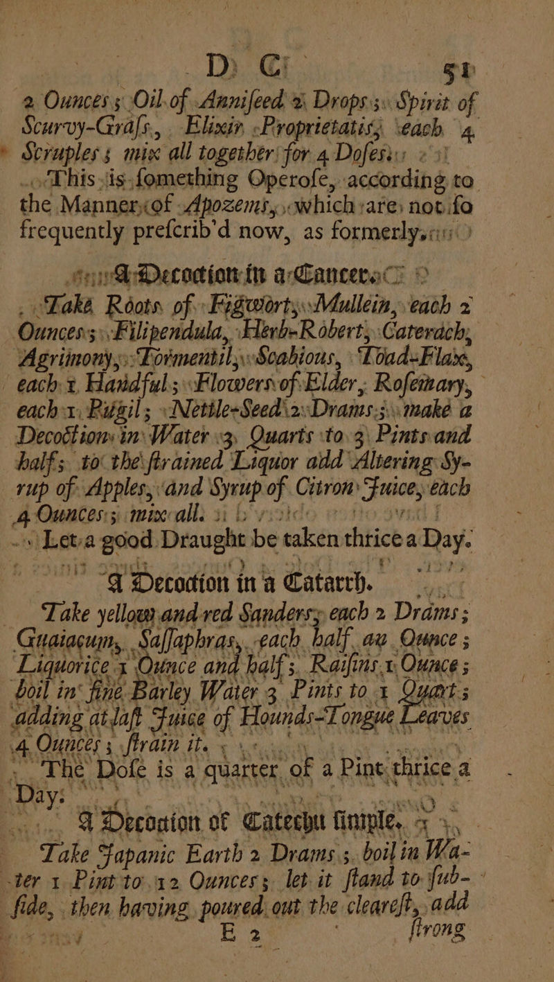 2 Ounces s Oil. of Annifeed 2 Drops By Sp vit 0 f Scurvy-Gras., Elixir, -Proprietatiss each 4 » Scrupless mie all together) for 4 Dofesi: ¢ 1 the Manner,of .Apozems, which are: not.fo frequently prefcrib’d now, as formerlysai Soh Decocionin arCanceral . ‘Lake Roots of Fegotorts.Mullein, each 2 Ounces; Filipendula, Herb-Robert, Caterach; Agriinony,;::Tormentil;Soabious, Toad=Flax, | each 2, Handful Flowers of Elder, Rofetary, each 1, Ruigil; »Netile-Seed\2Drans.;. make a Decottions in: Water .3, Quarts to 3\ Pints.and half; to the\ftrained Liquor add Altering Sy- rup of Apples, and Syrup of Citron Fuice, each A Ounmtos i mma: 1 boycide eono sya i .» Leta good Draught be taken thrice a Day. 1 igh? rest? ae QO% “4 Decodion ina Catarrh. ___ Take yellow and ved Sandersy each 2 Drams ; Geog Salaphras each, balf ay. Ounce , Liquorice I Ounce and half. a Rains, i Ounce ; Soil in: fine Barley Water 3 Pints tox Quart adding atlaft Fusce of Hounds-Tongue Leaves A OUUCES s PALE Tey erty Ole oye aagga) «. The Dofe is a quarter of a Pint thrice a Day: | ‘ ci — ; c iad e nian ¢ VDeconion of Catechu finiple, << . Take Fapanic Earth 2 Drams ;, boil in Wa- ter 1 Pint to.12 Ounces; let it ftand to {ub- fide, then having poured out the cleareft, add 2 : ; flrong. id RS OER 2. F
