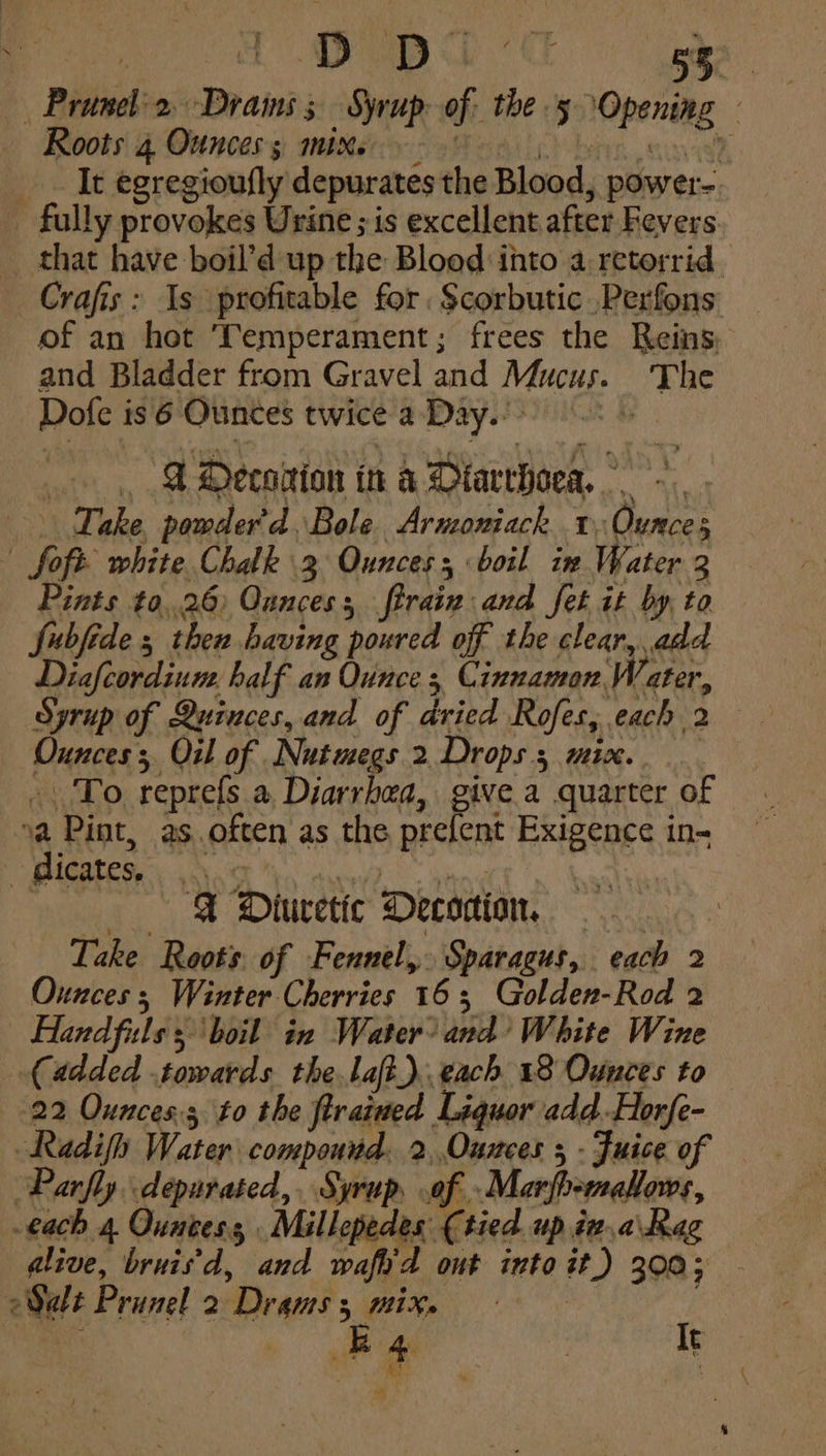 ees OPT gee — Prunel-2, Drains Syrup of the 5 ‘Opening — Roots 4 Ounces sy: sitters: Pedic) bins savek _. It egregioufly depurates the Blood, power-. _ fully provokes Urine ; is excellent after Fevers that have boil’d up the Blood into a retorrid. Crafis: Is profitable for. $corbutic .Perfons of an hot Temperament; frees the Reins and Bladder from Gravel and Mucus. The Dofe is 6 Ounces twice a Day. .., &amp; Oeconion in a Dtarchoea, Take pomder'd. Bole Armoniack 1. Ounces | Soft white Chalk 3 Ounces boil in Water 3 Pints t0,.26) Ounces; firain and fet it by, to fubfide 5 then having poured of the clear, add Diafcordium, half an Ounce 3 Cinnamon Water, Syrup of Quinces, and of dried Rofes, each 2 Ounces; Oil of Nutmegs 2 Drops, mix. -..To reprefs a, Diarrhea, give.a quarter of va Pint, as often as the prefent Exigence in- > Bicates.\ ,.\0¢ eR in : «FX Dluretic Decodion Lake Roots of Fennel, Sparagus, each 2 Ounces ; Winter Cherries 163 Golden-Rod 2 Hand fils 5 boil in Water’ and’ White Wine (added towards thelaft).. each 18 Ounces to 22 Ounces; to the ftrained Liquor add. Horfe- Radifh Water compound. 2,,Ounces 5 - Fuice of Parfly depurated,. Syrup, of .Marfb-meallows, .€ach 4 Quntess, Millepedes (tied. up iv.a\Rag dlive, bruis'd, and wafh'd out into it.) 300; 2S Prunel 2 Drams 5 mix. | : Vea : a | It