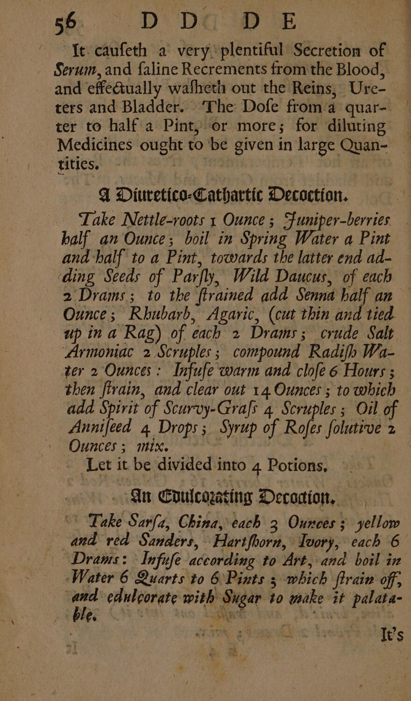 ' Te caufeth a very plentiful Secretion of _ Serum,and faline Recrements trom the Blood, and effectually wafheth out the Reins, Ure-— ters and Bladder. ‘The Dofe froma quar- ter to half'a Pint, or more; for diluting Medicines ought to ‘be given in large Quan- titles. | | GY Diuretico-Cathartic Decoction. Take Nettle-roots 1 Ounce ; Sfuniper-berries _ half an Ounce; boil in Spring Water a Pint and half to a Pint, towards the latter end ad- «ding Seeds of Parfly, Wild Daucus, of each 2 Drams; to the {trained add Senna half an — Ounce; Rhubarb, Agaric, (cut thin and tied up in a Rag) of each 2 Drams; crude Salt Armoniac 2 Scruples; compound Radifh Wa- ter 2 Ounces: Infufe warm and clofe 6 Hours ; then firain, and clear out 14 Ounces ; to which add Spirit of Scurvy-Grafs 4 Scruples ; Oil of Annifeed 4 Drops; Syrup of Rofes folutive 2 Ounces; mix. : “Let it. beé divided into 4 Potions, in Coulcoating DOecodion, “Take Sarfa, China, each 3 Ounces; yellow and red Sanders, Hartfhorn, Tvory, each 6 — Draws: Infufe aceording to Art, and boil in ‘Water 6 Quarts to 6 Pints 3 which ftrain off, a edulcorate with Sugar to make it palata- BL ey aS Ay eR It’s