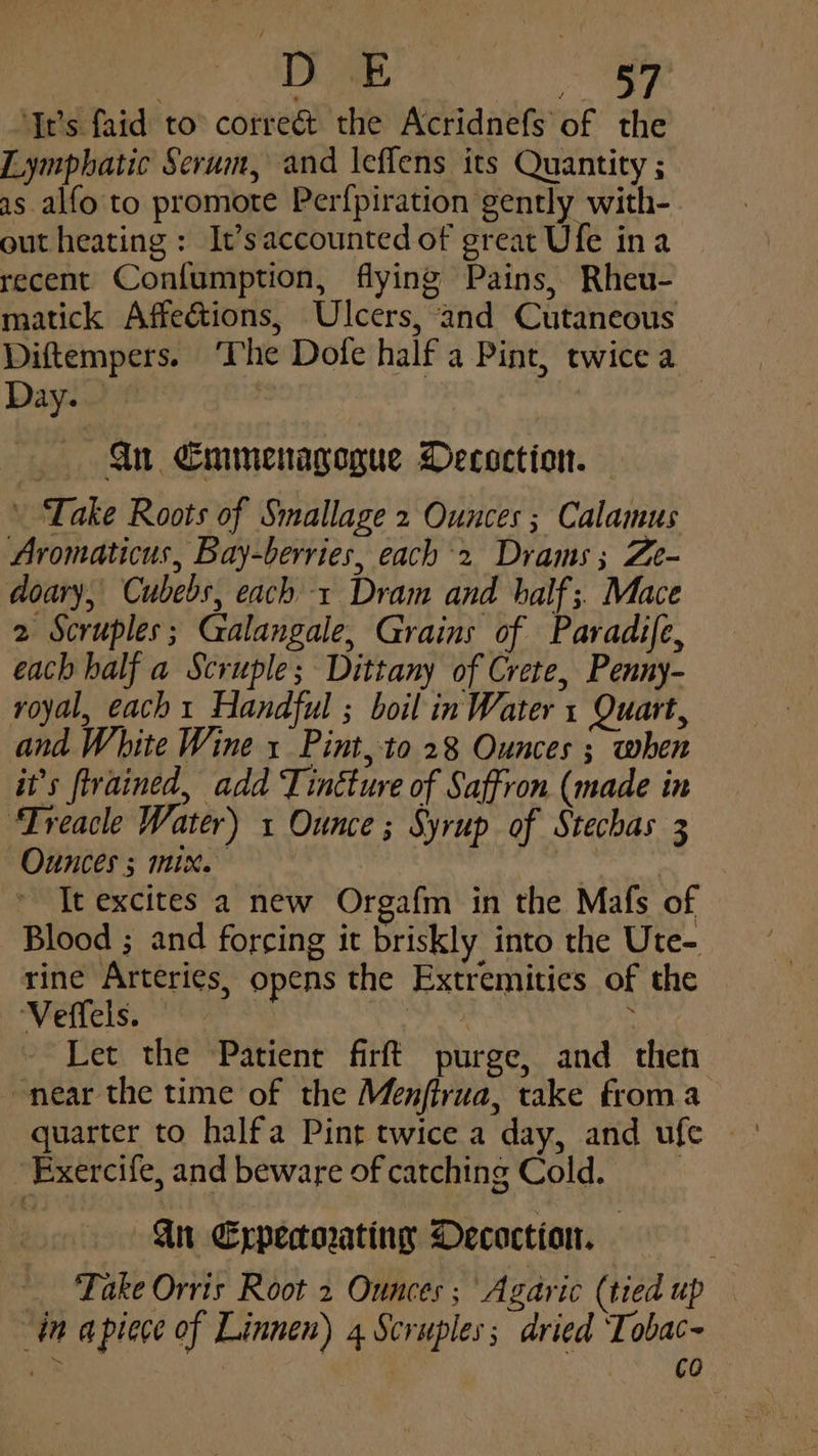 DoE Pe ‘Yr’s faid to corre&amp; the Acridnefs of the Lymphatic Serum, and leflens its Quantity ; as alfo to promote Perfpiration gently with- out heating: It’saccounted of great Ufe ina recent Confumption, flying Pains, Rheu- matick Affeétions, Ulcers, and Cutaneous Diftempers. ‘The Dofe half a Pint, twice a Day. | : | Gn Emmenagogue Decoction. — Take Roots of Smallage 2 Ounces ; Calamus Aromaticus, Bay-berries, each 2 Drams; Ze- doary, Cubebs, each 1 Dram and balf; Mace 2 Scruples; Galangale, Grains of Paradife, each half a Scruple; Dittany of Crete, Penny- royal, each 1 Handful ; boil in Water 1 Quart, and White Wine 1 Pint, to 28 Ounces ; when it’s ftrained, add Tincture of Saffron (made in ‘Treacle Water) 1 Ounce ; Syrup of Stechas 3 Ounces ; mix. : arta It excites a new Orgafm in the Mafs of Blood ; and forcing it briskly into the Ute- rine Arteries, opens the Extremities of the Veffels. — eat : Let the Patient firft purge, and then near the time of the Menfirua, take froma quarter to halfa Pint twice a day, and ufe Exercife, and beware of catching Cold. Gn Expecorating Decoction, _ Take Orvis Root 2 Ounces ; Agaric (tied up in apiece of Linnen) 4 Scruples; dried Tobac- hs an | 3 : co