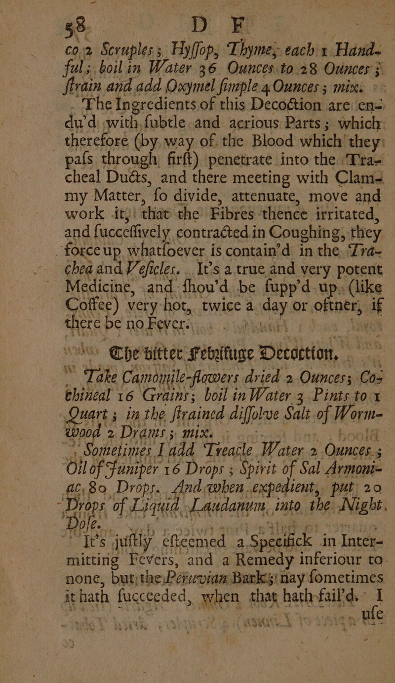 - 38. me D F RI aii — ¢0.2 Seruples.; Hylfop, Ihyme,; each x Hana- ful; boilin Water 36 Ounces.to 28 Ounces; firain and add Oxymel fimple4. Ounces ; mix _. The Ingredients of this Decogtion are en=. dud: with, fubtle.and acrious Parts; which: _ therefore (by, way of. the Blood which ‘they: pafs through firft) penetrate into the ‘Tras cheal Duéts, and there meeting with Clam- my Matter, fo divide, attenuate, move and work itj: that the Fibres thence irritated, and fucceflively contracted. in Coughing, they ~forceup whatfoever is contain’d in the, Tra- chea and Veficles. . It’s a true and very potent Medicine, .and fhou’d be fupp’d. up, (like Coffee) very hot, twice a day or oftner, if there be no Fevers. wae renee pom Sake | Che hitter Fevyituge Detection, Take Camomjle-flowers dried 2 Ounces; Coz ehineal 16 Grains; boil in Water 3 Pints to x ua ; in the ftrained diffolve Salt of Worm- Wad 2 Draws; MIR Geico bar . bool Sometimes Ladd Treacle Water 2 Ounces.; Oil of funiper 16 Drops ; Spirit of Sal Armoni= #680, Drops. And when expedient, put 20 Para EAH eas iat Sm t 4 eee Nye by os at) aereed Sea ere? TITS It’s juftly efteemed a Specifick in Inter- mitting Fevers, and a Remedy inferiour to none, but: thePervvian Barks! nay fometimes ithath fucceeded, when thag hathfail'd. 3 f 2 Y so cA