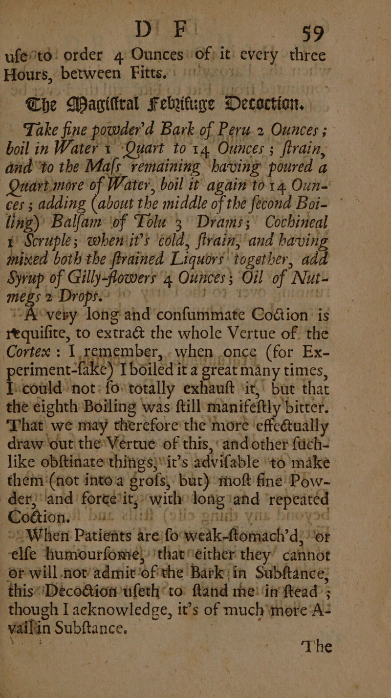 | Di oe <4 ufertd! order 4 Ounces of) it every three Hours, between Fitts. yoo) The Wagittral Febrituge Decoction, Take fine powder’d Bark of Peru.2 Ounces ; boil in Water + ‘Quart to 14 Ounces ; train, andto the Mafs remaining having poured a Quart more of Water, boil it again to 14. Oun-' ces ; adding (about the middle of the fecond Boi- ling)’ Balfam ‘of Tole 3° Drams;' Cochineal i Scruple; wheniit’s ‘cold, firain} and having mixed both the ftrained Liquors together, add Syrup of Gilly-flowers 4 Ounces Oil of Nut- midhs s DyOpRe 30 YU! o8F OF 19VO Hivos 1 Aovery long and confummate Codion is “requifite, to extra& the whole Vertue of the Cortex : 1,remember, when once (for Ex- eriment-fake) I boiled it a great many times, scould not: fovtotally exhauft ‘it, but that the eighth Boiling was ftill manifeftly bitter. . That we may therefore'the more ‘effeétually draw out the Vertue of this, and other fuch- like obftinate:things;it’s advifable ‘to make them ‘(not into grofs, but) mof fine Pow- der, ‘and forge*it; with long and ‘repeated Cotion. pas eit (okt eras Vii pI oyod »2 When Patients are fooweak-tomach’d; ‘or elfe humourfome, ‘that either they’ cannot or will not’ admit-ofithe Barkin Subftance: this«'Deco@ion ufeth to: ftand me! in ftead ; though I acknowledge, it’s of much more ‘A= vaifiin Subftance. i 2, an | Th e