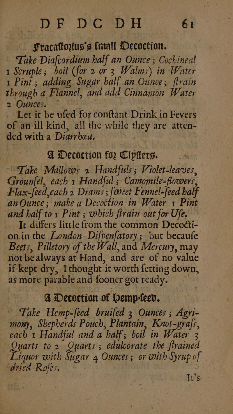 Fracattorxus’s Cinall Decoction. Take Diafcordiwm half an Ounce ; Cochineal 1 Scruple; boil (for 2 or 3 Walms) in Water 1 Pint ; adding Sugar half an Ounce; {train through a Flannel, and add Cinnamon Water 2: Ounces... ~ 285 7 . Let it be ufed for conftant Drink in Fevers of an ill kind, all the while they are atten- — ded with a Diarrhea. Ay be! es Q Decoction for Cipiters. “Take Mallows 2 Handfuls; Violet-leaves, Grounfel, each 1 Handful ; Camomile-flowers, Flax-feed,each 2 Drams ; [weet Fennel-feed balf an Ounce; make a Decottion in Water 1 Pint and half to: Pint ; which ftrain out for Ufe. Jt differs little from the common Deco@i- onin the London Deen anaes but becaufe Beets, Pilletory of the Wall, and Mercury, may not be always at Hand, and are of no value if kept dry, Ithought it worth fetting down, as more parable and fooner got ready. 4 Decoction of Hemp-leen. * Lake Hemp-feed bruifed 3 Ounces ; Agri- mony, Shepherds Pouch, Plantain, Knot-graJs, each 1 Handful and a half; boil in Water 3 Quarts to 2 Quarts ; edulcorate the strained Liquor with Sugar 4 Ounces; or with Syrup of “dried Rofes, : ;