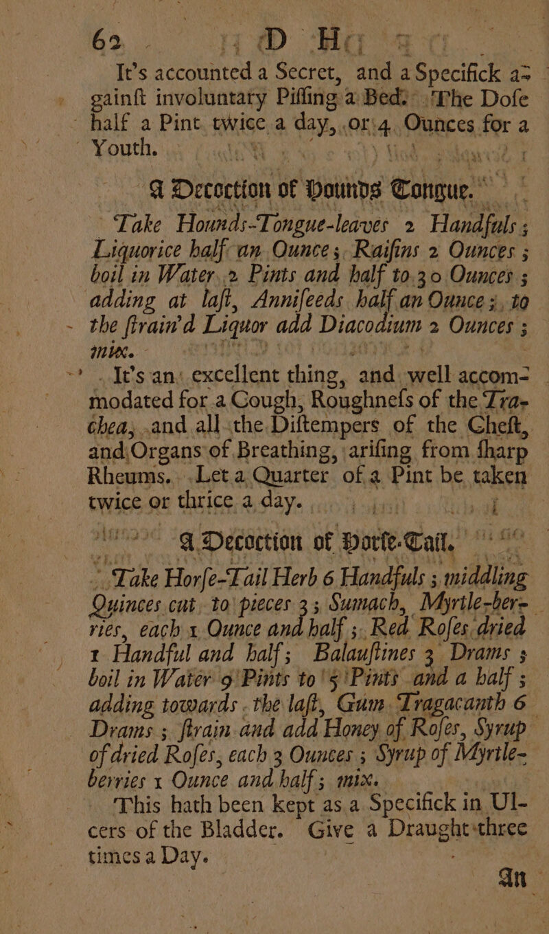 bi. He ae th It’s accounted a Secret, and a Specifick a> — gainft involuntary Pifling a Bed? . The Dofe — half a Pint. ewice.a day, .or'4. Ounces for a Youth. OW NG. © tt) Uebel e -—- ADecoction of Pounds Conquer. Take Hounds-Tongue-leaves 2 Handfuls ; Liquorice half an Ounce; Raifins 2 Ounces ; boil in Water..2 Pints and half to.30 Ounces ; adding at laft, Annifeeds half an Ounce ;, to - the firain’d Liquor add Diacodium 2 Ounces ; ~* . It’s an. excellent thing, and. well accom- - modated for .a Gough, Roughnefs of the Tra- chea; .and all.the Diftempers of the Cheft, and,Organs’of Breathing, arifing from fharp Rheums.. .Let.a Quarter of a Pint be taken twice or thrice aday. jj) ak O° @Decoction of Borte-Tail, « “ Take Horfe-Fail Herb 6 Handfuls ; middling Quinces cut to pieces 3; Sumach, Myrtle-ber- vies, each x Ounce and half ; Red Rofes dried t Handful and half; Balauftines 3 Drams s boil in Water 9 Pints to's ‘Pints and a half; — adding towards . the laf, Gum Tragacanth 6 - Drams ; ftrain.and add Honey of Rofes, Syrup ‘of dried Rofes, each 3 Ounces ; Syrup of Myrtle- berries 1 Ounce and half; mix. | This hath been kept as.a Specifick in Ul- cers of the Bladder. Give a Draughtthree times a Day. : / | an