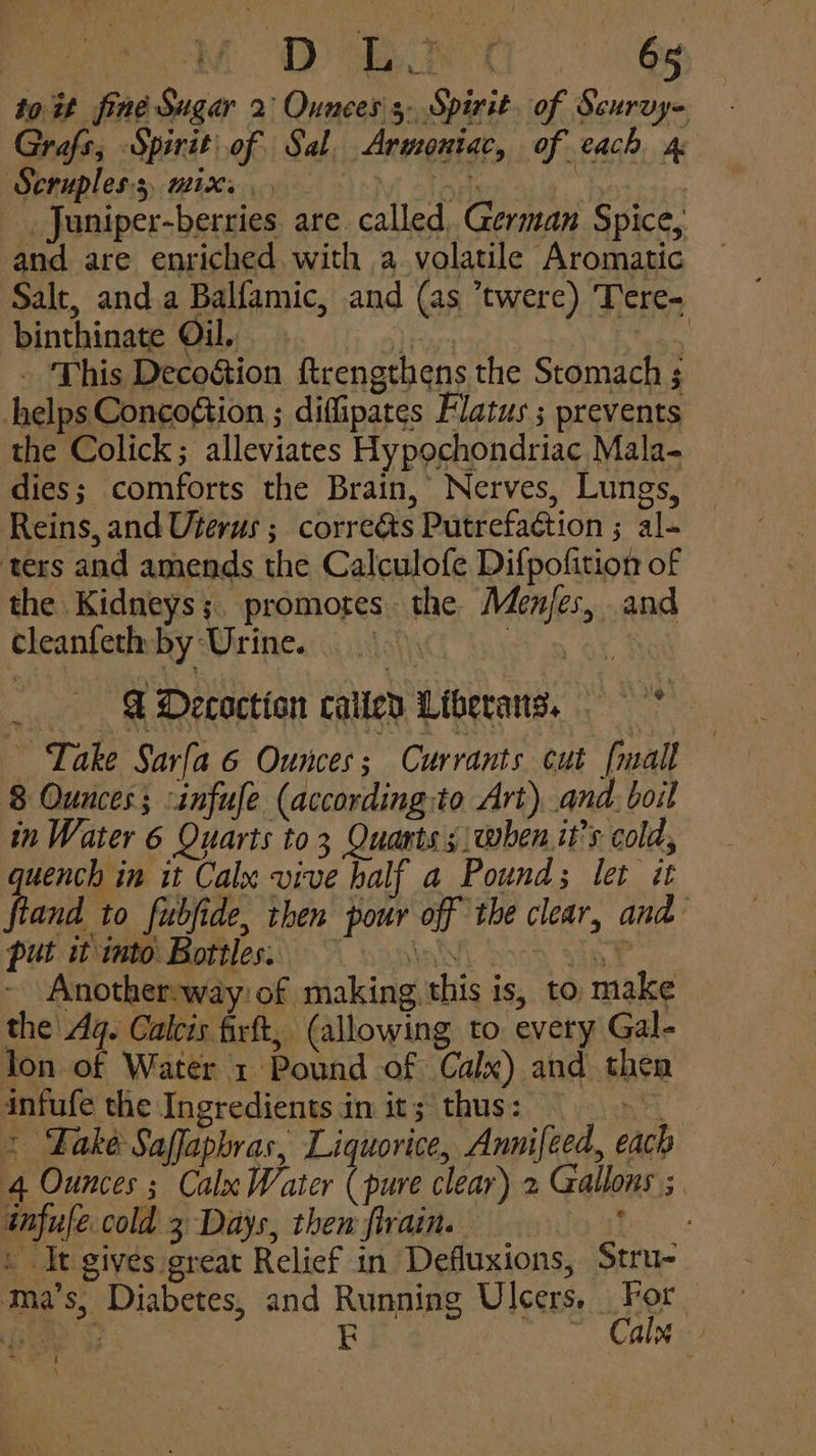 to it fine Sugar 2 Ouncess. Spirit. of Scurvy= Grafs, Spirit of Sal, Armoniac, of each 4 Scruples:s mix. Fis Ps ees _Juniper-berries are called, German Spice, and are enriched with a volatile Aromatic Salt, and.a Balfamic, and (as ’twere) Tere- binthinate Oil... a Gam . This Decoétion ftrengthens the Stomach ; helps Concogtion ; diflipates Flatus ; prevents the Colick; alleviates Hypochondriac Mala- dies; comforts the Brain, Nerves, Lungs, Reins, and Uterus ; correéts Putrefaction ; al- ters and amends the Calculofe Difpofition of the Kidneys; promotes. the Menjes, and cleanferby Urine. orn GY 1 & Decoction caticd Liberans. —* Take Sarfa 6 Ounces; Currants cut [mall 8 Ounces; -infufe (according:to Art), and: boil in Water 6 Quarts to 3 Quants | when.it’s cold, quench in it Calx vive half a Pounds let it ftand to fubide, then pour off the clear, and put it into Bottles. Kans Saat Another:way of making, this is, to make the Ag. Calcis firft, (allowing to. every Gal- lon of Water 1 Pound of Calx) and then infufe the Ingredients in it; thus: > * Fake Saffapbras, Liquorice, Annifeed, each 4 Ounces ; Calx Water (pure clear) 2 Gallons ; infufe cold 3 Days, then flrain. Biss | It gives great Relief in Defluxions, Stru- ‘™ma’s, Diabetes, and Running Ulcers. For Tis UiRe E ~ Cale nt