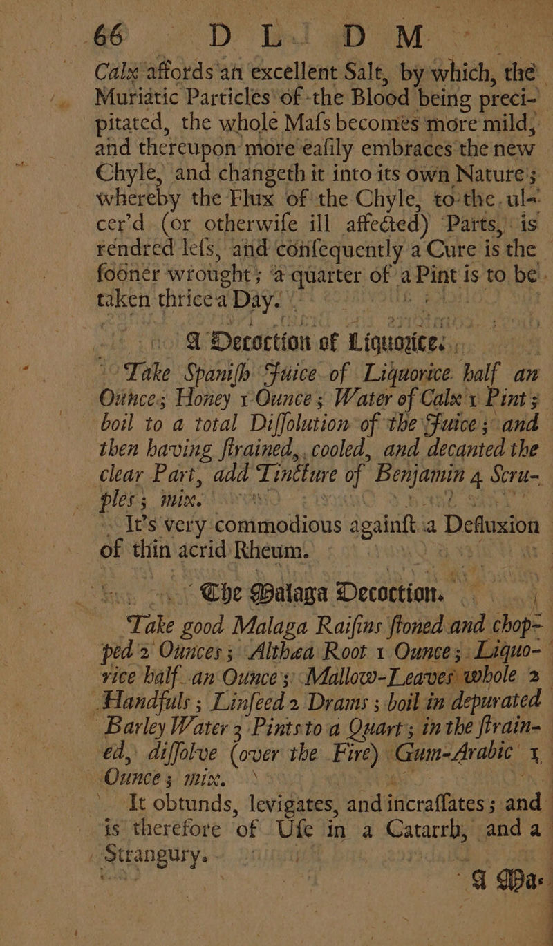 go 2D RT war ~ Calx affords ‘an excellent Salt, by which, the Muriatic Particles of the Blood being preci- pitated, the whole Mafs becomes more mild, and thereupon more eafily embraces the new Chyle, and changeth it into its own Nature's whereby the Flux of the Chyle, tothe. ul-: cer’d (or otherwife ill affected) Parts, is rendred lefs, and confequently a Cure is the © fooner wrought ; ‘a quarter of a Pint is to be. taken thrice'a Day. | TUG BPMs tS eke @ Decoction of Liquoyte, Take Spanifh Fuiceof Liquorice half an Ounce; Honey 1-Ounce; Water of Calx y Pint; boil to a total Diffolutiom of ‘the {fuice; and then having firained,. cooled, and decanted the clear Part, add Tintture of Benjamin 4 Scru- Plens WK OAKWaANs “Visa A BAG Sa , It’s very commodious againft.a Defluxion — of thin acrid Rheum. PTA Ea Soy oy.) Che Walaga Decoction. | Take good Malaga Raifins ftoned and chop- ped'2 Ounces; Althea Root 1 Ounce; Liquo-— vice balf_.an Ounce ;;Mallow-Leaves whole 2 Handfuls ; Linfeed 2 Drams ; boil in depurated Barley Water 3 Pintsto a Quart; inthe firain-— ed, diffolve (over the Fire) Gum-Arabic 1 Ounces; mix. te AOS bane It obtunds, levigates, andincraffates ; and is therefore of Ufe in a Catarrb, anda . Strangury. eh eet a 4