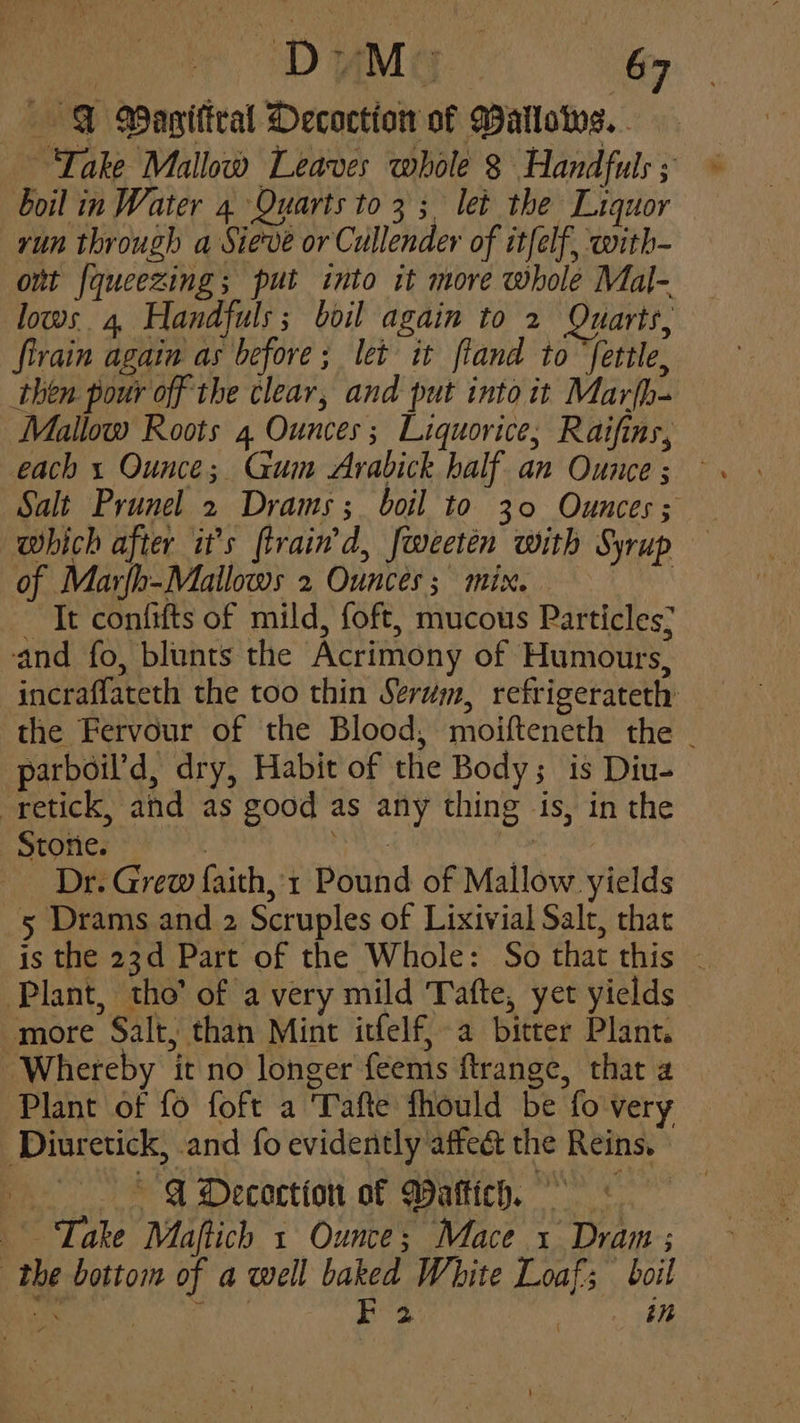 FT Waniftral Decoction of Wallowes.. Take Mallow Leaves whole § Handfuls ; boil in Water 4 Quarts to 3; let the Liquor run through a Sieve or Cullender of it{elf, with- ont fqueezing; put into it more whole Mal- lows 4, Handfuls; boil again to 2 Quarts, firain again as before; let it ftand to “fettle, then pour off the clear, and put into it Marfh- Mallow Roots 4 Ounces; Liquorice, Raifins, Salt Prunel 2 Drams; boil to 30 Ounces; which after it’s ftrain'd, fweeten with Syrup of Marfh-Mailows 2 Ounces; mix. , It confifts of mild, foft, mucous Particles; and fo, blunts the Acrimony of Humours, incraflateth the too thin Serum, refrigerateth the Fervour of the Blood, moifteneth the . parboil’d, dry, Habit of the Body; is Diu- -retick, and as good as any thing is, in the Stone. ' ) | _ Dr. Grew faith, 1 Pound of Mallow yields 5 Drams and 2 Scruples of Lixivial Salt, that is the 23d Part of the Whole: So that this — Plant, tho’ of a very mild Tafte, yet yields more Salt, than Mint itfelf, a bitter Plant. ‘ Whereby it no longer feems ftrange, that a Plant of fo foft a Tafte fhould be fo very Diuretick, and fo evidently affect the Reins. » . *§ ADecoction of MWaftich. +. Take Maftich 1 Ounce; Mace 1 Dram ; the bottom of a well baked White Loaf; boil eee BS | in