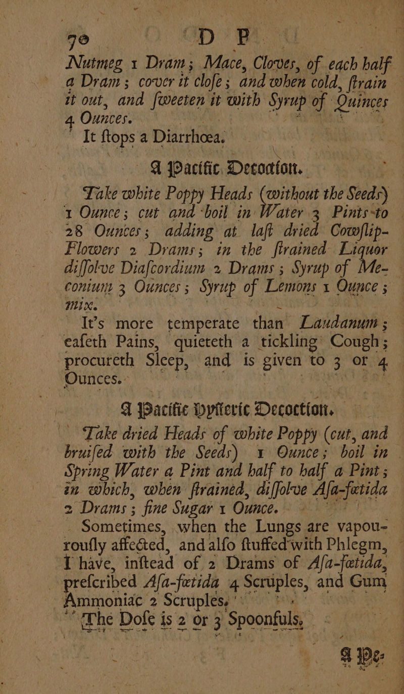 ro Ayes te D P Nutmeg 1 Dian Mace, Cloves, ee each half a Dram; cover it ‘clofe and when cold, {train — it out, and [weeten it with i of Quinces 4 Ounces. efit It {tops a Diarrhoea, — «SF PPactfic. Decoctiott. Take white Poppy Heads (without the Seeds) 1 Ounce; cut and ‘boil in Water 3 Pints-to — 28 Ounces ; adding at laft dried Cowflip- Flowers 2 Drams; in the ftrained Liquor diffolve Diafcordium 2 Drams ; Syrup of Me-— coniune 3 Ounces 5 Syrup of ae 1 Ounce ; Mi X. - It’s more temperate chee Eaiddinnbs eafeth Pains, quieteth a tickling’ Cough; -procureth Sleep, and is given to 3. or Be | _ Ounces. q IDacific byptterte Decoction, Take dried Heads of white Poppy (cut, and Pia with the Seeds) 1 Ounce; boil in . Spring Water a Pint and half to half a Pint; in which, when ftrained, diffolve Algyenaa 2 ‘Drams ; fine Sugar 1 Ounce. 9 Sometimes, when the Lungs are vapou- roufly affected, and alfo ftuffed‘with Phlegm, 1 have, inftead of 2 Drams of Afa-fetida, 3 prefcribed Afa-fetida 4 ae and Gum Ammoniac 2 Scruples,'° “Whe Dofe is 2 or 3 Spoonfuls, sf ~ eS & We: , ' , a