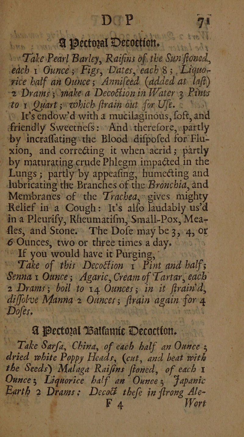 “pap. i « @ Pectoral Decotion, ‘Lake Pearl Barley, Raifins of. the Sun‘ftoned, each 1 Ounce 3° Figs, Dates, each 8 ; Liquo- yice balf an Ounce; Annifeed. (added at laft) 2 Drams make a Decottionin Water 3 Pints tor Quart s~which flrain out for Uje. 2 \>s\ \o Its endow’d-with a mucilaginous, fof, and friendly Sweetnefs: »And therefore, «partly ‘by incraflatingthe Blood :difpofed for Flu- xion, and correcting it when acrid; partly by maturating. crude Phlegm impacted in the: Lungs ; partly by appeafing, humecting and dobricating the Branches of the Bronchia, and Membranes’ of ‘the Trachea» gives mighty Relief ina Cough: It’s alfo laudably us’d ina Pleurify, Rheumatifm, Small-Pox, Mea- dies, and Stone. The Dofe may be 3,4, or 6 Ounces, two or three times a day. > > Tf you would have it Purging, © Lake of this Decoction 1 Pint and half; Senna x Ounce; Agaric, Cream of Tartar, each 2 Drams; boil to 14 Ounces ; in it ftrain'd, ‘diffolve Manna-2 Ounces; ftrain again. for'4 eee re egebet Hs att »» -@ Pectoral Balfaniic Decoction. Take Sarfa, China, of each half an Ounce s dried white Poppy Heads, (cut, and beat with the Seeds) Malaga Raifins floned, of each 1 Ounces Liquorice half an Ounces Fapanic Earth 2 Draws; Decoté thefe in ftrong Ale-— : F , Wort pas alt 4 ath «i . me : i <