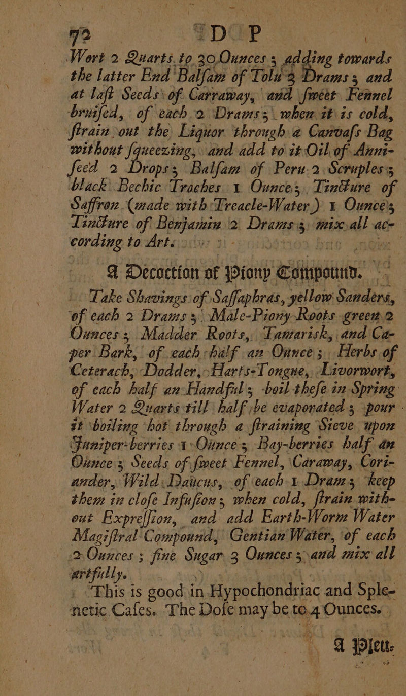 yo. > SDAP | Wort 2 Quarts.to 30,.0Ounces 5 adding towards the latter End Balfam of Tolu'3 Drams 3 and at laft Seeds: of. Carraway, and fméet Fennel bruifed, of each 2 Drams; when it is cold, without {queezing, and add to it Oil, of Anm-— ~~ feed 2 Drops; Balfam of Peru.2 Scrupless black: Bechic Traches 1 Ounces, TinEure of Saffron. (made with :Treacle-Water,.) 1 Ounce's Lintture of Benjamin 2 Drams 3, mix all ace cording. to Arteoy ti-enidehion bas (nein | @ Decoction of Pionp Compound. ‘of each 2 Drams 5. Male-Piony Roots greem2 Ounces Madder Roots, Tanarisk, and Ca- per Bark, of each half an Ounce; Herbs of Ceterach, Dodder, Haris-T ongue, Livorwort, of each half an Handful; boil thefe in Spring Water 2 Quarts till half ;be evaporated 5 pour - zt ‘boiling ‘hot through a ftraining Sieve upon ‘Funiper-berries 1 Ounces Bay-berries half an Ounce; Seeds of feet Fennel, Caraway, Cori- ander, Wild Daucus, of each 1 Drams ‘keep then in clofe Infufion , when cold, firain with- out Expreffion, and add Earth-Worm Water Magi ftral Compound, Gentian Water, of each 2 Ounces ; fine Sugar 3 Ounces aud mix all artfully, . | - a . “This is good in Hypochondriac and Sple- netic Cafes. The Dofe may be te.4 Ounces. G jleu: