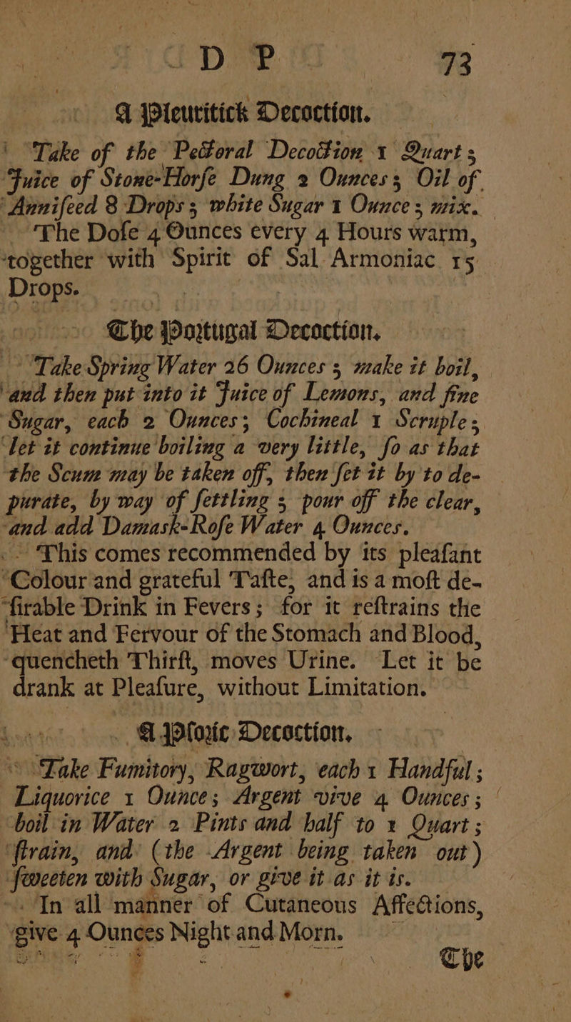 Q Pieuritick Decoction, = ' “Take of the ) Pectoral Decotfion 1 Quart A Fuice of Stone-Horfe Dung 2 Ounces Oil of ‘Annifeed 8 Drops ; white Sugar 1 Ounce 3 mix. The Dofe 4 Ounces every 4 Hours warm, together with Spirit of Sal-Armoniac rs. Drops. eis ) ys . The Portugal Decoction, Take Spring Water 26 Ounces 3 make it boil, and then put into it Juice of Lemons, and fine “Sugar, each 2 Ounces; Cochineal 1 Scruple ‘Let it continue boiling a very little, fo as that the Scum may be taken off, then fet it by to de- purate, by way of fettling 5 pour off the clear, ‘and add Damask-Rofe Water 4 Ounces. -- This comes recommended by its pleafant “Colour and grateful Tafte, and is a moft de. ‘firable Drink in Fevers; for it reftrains the Heat and Fervour of the Stomach and Blood, ‘quencheth Thirft, moves Urine. Let it be drank at Pleafure, without Limitation. bat . @4Ploric Decoction, | “Lake Fumitory, Ragwort, each 1 Handful ; Liquorice 1 Ounce; Argent vive 4 Ounces ; boil in Water 2 Pints and half to 1 Quart ; ‘firain, and (the Argent being taken out) feoceten with Sugar, or give it as it is. “a Tn all imahinier ‘of Cutaneous AffeCions, give 4 Ounces Nightand Morn, :