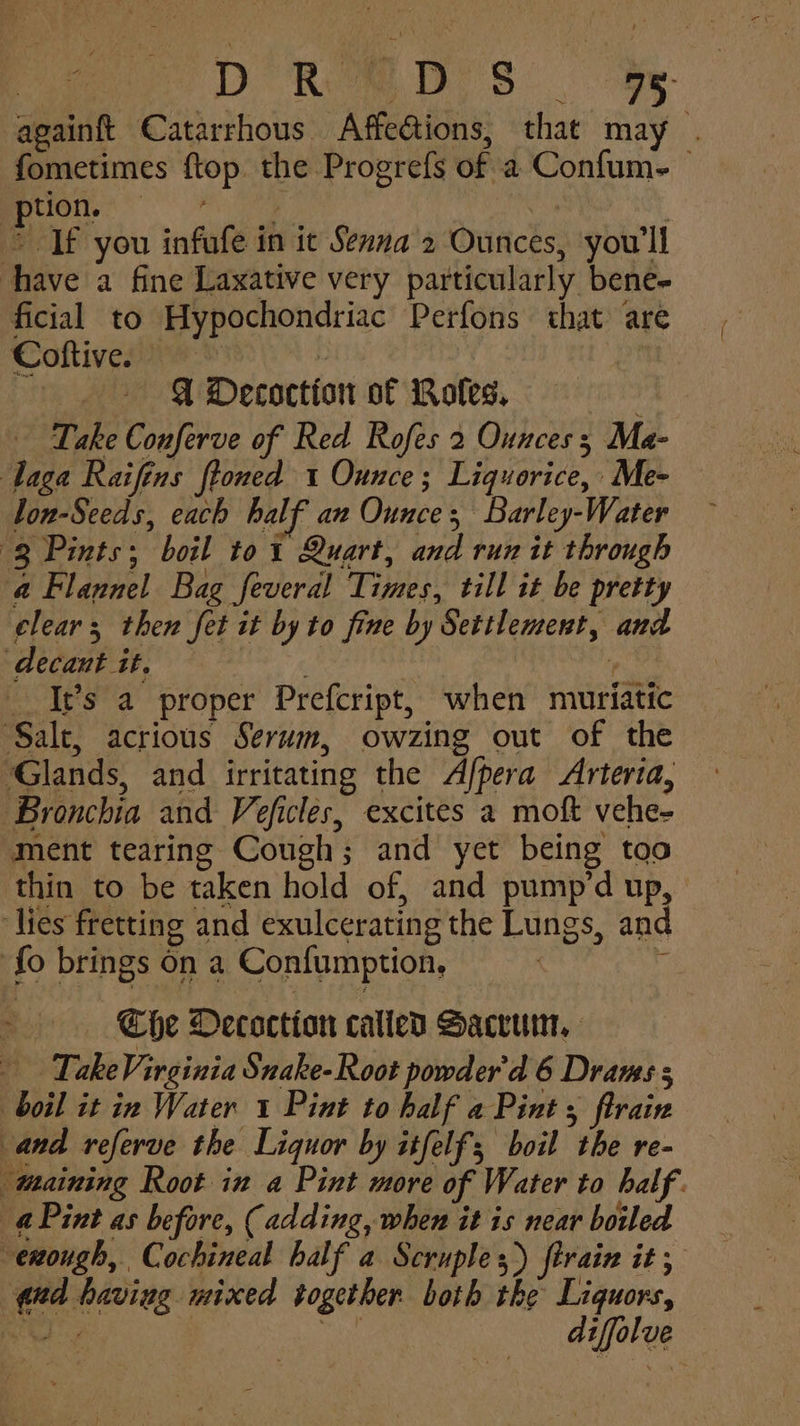 Hone: ; nee ~ QW Decoction of Roles. . Take Conferve of Red Rofes 2 Ounces 3; Ma- Taga Raifins ftoned 1 Ounce; Liquorice, Me- lon-Seeds, each half an Ounce, Barley-Water (3 Pints; boil to1 Quart, and run it through a Flannel Bag feveral Times, till it be pretty clear; then fet it by to fine by Settlement, and decant it. ae It’s a proper Prefcript, when muriatic ‘Salt, acrious Serum, owzing out of the Glands, and irritating the Afpera Arteria, Bronchia and Veficles, excites a moft vehe- ment tearing Cough; and yet being too thin to be taken hold of, and pump’d up, » lies fretting and exulcerating the Lungs, and {fo brings on a Confumption, Aca Che Oecoction calied Sacvurn, TakeVirginia Snake- Root powder'd 6 Drams 5 boil it in Water 1 Pint to half a Pint; flrain and referve the Liquor by itfelf; boil the re- maining Root in a Pint more of Water to half. aPint as before, (adding, when it is near boiled enough, Cochineal half a Scruples) firain it, qd having mixed together. both the Liquors, i bee | a diffolve