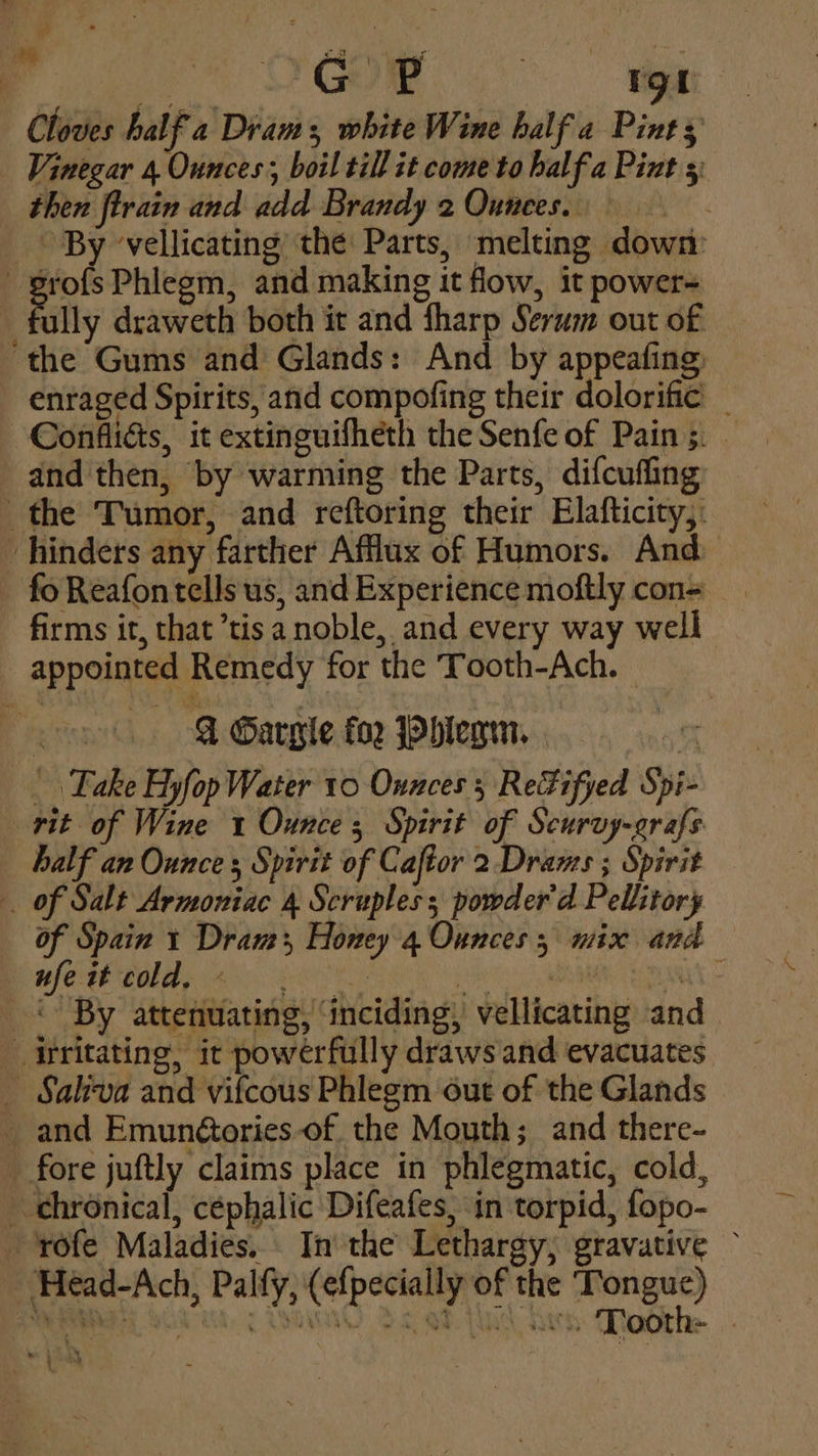 ae ; | am Pre 6 8 a ieee Cloves half a Diam white Wine half a Pint 3 Vinegar 4. Ounces; boil till it come to half.a Pint 3 then ftrain and add Brandy 2 Ounees. _ By vellicating the Parts, melting down ¢ ae Phlegm, and making it flow, it power- fully draweth both it and fharp Serum out of the Gums and Glands: And by appeafing enraged Spirits, and compofing their dolorific _ —Confliés, it extinguifheth the Senfe of Pain 5. and then, by warming the Parts, difcuffing the Tumor, and reftoring their Elafticity,: - hinders any farther Afflax of Humors. And fo Reafontells us, and Experience moftly con= firms it, that ’tisa noble, and every way well appointed Remedy for the Tooth-Ach. &amp; Gargle fo2 Pbhlerm. Take Hyfop Water 10 Ounces 5 ReFifyed Spi- rit of Wine 1 Ounce 5 Spirit of Scurvy-grafs half an Ounce Spirit of Caftor 2 Drams ; Spirit _ of Salt Armoniac 4 Scruples powder'd Pellitory of Spain 1 Dram Honey 4 Ounces; nix and wf MOA Ae OE pie EA - «© By attenuating, ‘inciding, vellicating and. irritating, it powerfully draws and evacuates _ Saliva and vifcous Phlegm out of the Glands and Emun@ories-of, the Mouth; and there- _ fore juftly claims place in phlegmatic, cold, _ chronical, cephalic Difeafes, in torpid, fopo- rofe Maladies. In the Lethargy, gravative ~ _ Head-Ach, Palfy, (efpecially of the ayo | ‘ it