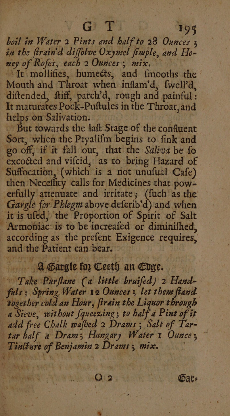 boil in Water 2 Pints and half to 28 Ounces 3 in the ftrain'd diffolve Oxymel frmple, and Ho- ney of Rofes, each 2 Ounces; mix. -\ Tt. mollifies, humedts, and {mooths the ’ Mouth and Throat when inflam’d, {well’d, diftended, ftiff, parch’d, rough and painful : It maturates Pock-Puftules in the Throat,and helps on Salivation. . | Sort, when the Pryalifm begins to fink and go off, if it fall out, that the Saliva be fo -excoéted and vifcid, as to bring Hazard of Suffocation, (which is a not unufual Cafe) then Neceffity calls for Medicines that pow- erfully attenuate and irritate; (fuch as the Gargle for Phlegm above defcrib’d) and when itis ufed, the Proportion of Spirit of Salt _ Armoniac: is to be increafed or diminilhed, according as the prefent Exigence requires, and the Patient can bear. WA Gargle fo, Teeth an Eoge. Take Parflane Ca little bruifed) 2 Hand- _ fuls; Spring Water 12 Ounces 5 let then ftand - together cold an Hour, firain the Liquor through a Sieve, without fqueezing ; to half a Pint of it add free Chalk wafhed 2 Drams; Salt of Tar- tar half 2 Dram, Hungary Water: Ounces ~ | Tintture of Benjamin 2 Drams 3 mix. | -» But towards the laft Stage of the confluent O02. Oats