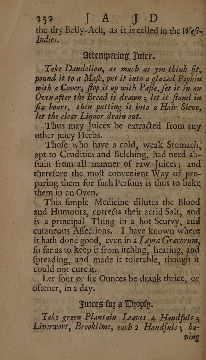 the dry Bebe Ae: as it 1s called i in the Weft, Indies. | ae &gt; gttempering 3 zetces te 8 tTh Take Dandelion, as much as you think ft, | pound it to a Mafh, put it into a glazed Pipkia with a Gover; ftop it up with Pajte, fet it in az Oven after the Bread is drawn ; let it fland in frx hours, then putting it into a Hair Sieve, Let the clear Liguor drain out. | Thus may Juices be extracted from any other juicy Herbs. : Thofe who have a cold, ‘weak Stomach, : apt-to Crudities and’ Belching, had need ab- {tain from all manner of raw Juices; and therefore the moft convenient Way of pre- paring them for fuch Perfons is thus to bake them j in an Oyen, This fimple Medicine alte’. the Blood on Humours, correéts their acrid Salt, and isa principal. Thing in a hot Scurvy, and cutaneous Affections. I have known where - it hath done good, even ina Lepra Grecorum, {o far as to keep it from itching, , heating, and {fpreading, and made it tolerable, though | it could not cure it. Let four or fix Ounces be drank thrice, or ‘oftener, ina day. H Futces foz a Droply. Take green Plantain Leaves. 4 Handfuls Liverwort; Brookline, each 2 Handfuls, ha- ving