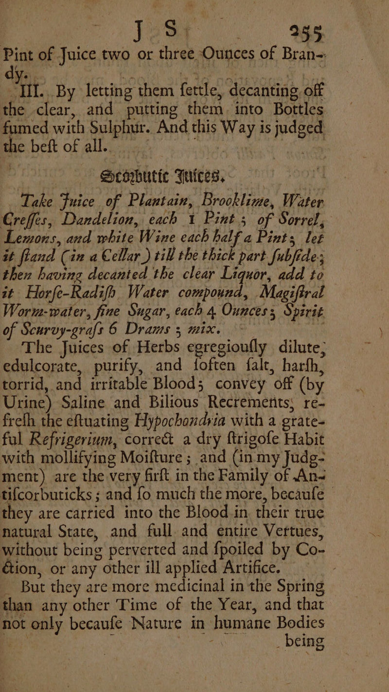 Pint of Juice two or three Ounces of Bran- Ill... By letting them fettle, decanting, off the clear, and putting them. into Bottles fumed with Sulphur. And this Way is judged the beft of all. | Seowbutic Juices. | Take Juice of Plantain, Brooklime, Water. Creffes, Dandelion, each 1 Pint ; of Sorrel, Lemons, and white Wine each half a Pints let it fland (in a Cellar.) till the thick part fubfide; then having decanted the clear Liquor, add to it Horfe-Radifh Water compound, Magiftral Worm:- water, fine Sugar, each 4 Ounces; Spirit of Scurvy-grafs 6 Drauts 3 mix. ~— The Juices of Herbs egregioufly dilute; edulcorate, purify, and foften falt, harfh, torrid, and irritable Bloods convey off (by Urine) Saline and Bilious Recrements; re- frelh the eftuating Hypochondria with a grate- ful Refrigerium, correc a dry ftrigofe Habit with mollifying Moifture ; and (in my Judg- — ment) are the very firft in the Family of An- tifcorbuticks ; and fo much the more, becaufe - they are carried into the Blood in their true natural State, and full. and entire Vertues, without being perverted and fpoiled by Co- _ éion, or any other ill applied Artifice. _ But they are more medicinal in the Spring than any other Time of the Year, and that not only becaufe Nature in humane Bodies _ ; TAN ays) hak RARE