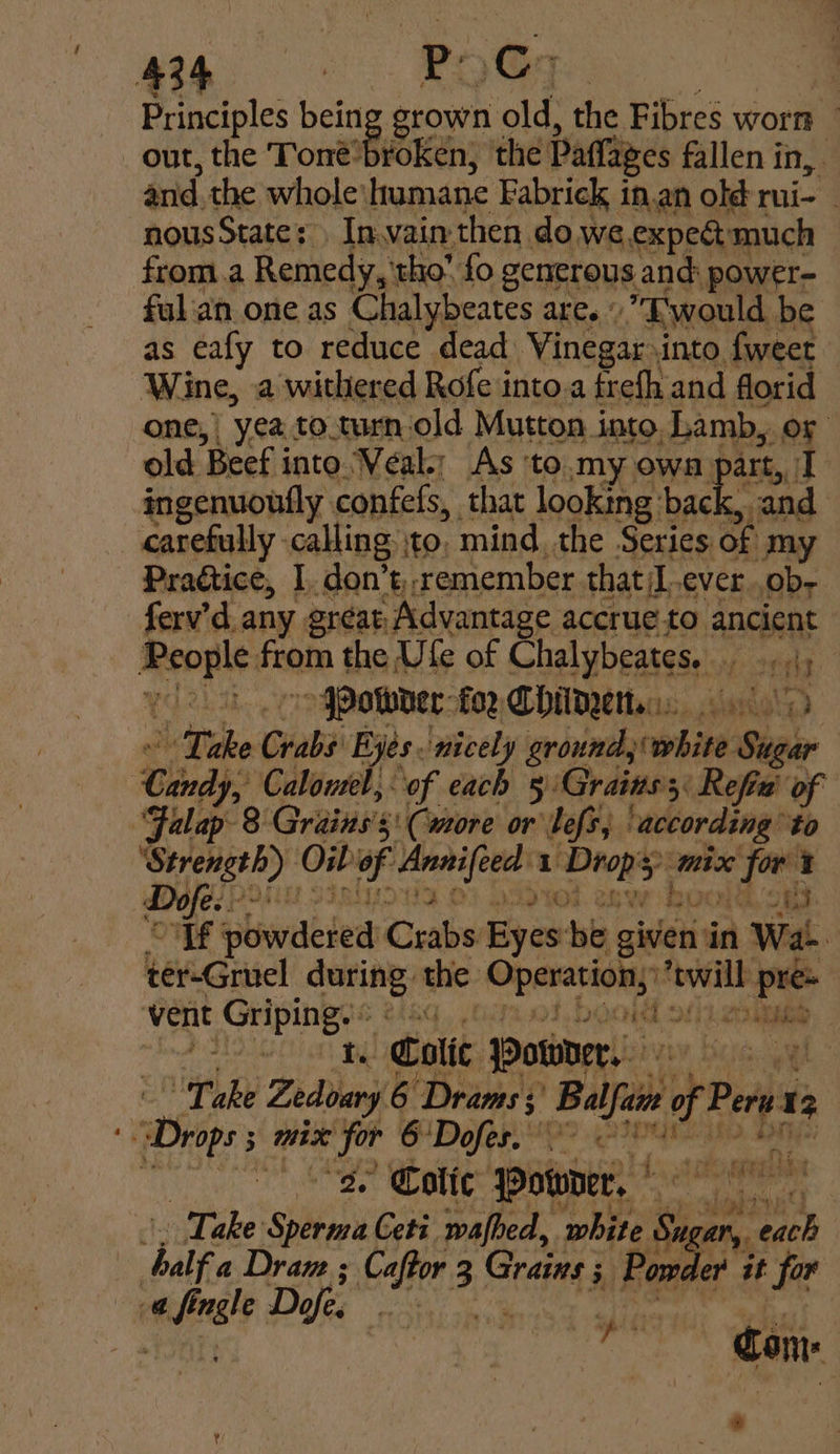 4%p | EQE : Principles bein grown old, the Fibres worn out, the Tone: By ‘oken, the Paffages fallen in, anid. the whole’ humane Fabrick in.an old rui- - nousState: In.vain then do we expedt much from.a Remedy, tho” fo generous and: power- fal an.one as Chalybeates are.’ E'would be as eafy to reduce dead Vinegar into fweet Wine, a withered Rofe into.a frefh.and florid one, yea to.turn, old Mutton into. Lamb, or old. Beef i into Veal; As 'to.my owa Dart, I ingenuoufly confefs, that looking back, and carefully - calling to, mind, the Series of my Pragtice, I. don’t,,remember that/I.ever .ob- ferv’d any gréat, Advantage accrue-to ancient psi vi froth the Ufe of Chal ybeates: aioe 4) &gt; PPowder-for Chile ke Crabs Eyes. nicely ground, ronae Seger Cindy, Calowel, of each 5 Grains; 3 Refiu' of Falap- 8 Grains’s 5! (more or’ ef ‘according ‘to baitesiees Oib f setatly 1 pee mix r? er i | : np st tee, oF islnwdeied Crabs Eyes: be. given: in 1 Wat | ber-Griel sasha the Operation, “twill pre vent Griping. bod o)ietd ee? ti Colic owner, Hog Tbe Zedoary 6 Drams; ‘Bal i of Peru 13 Depe 3 MIX for SDolee tee IPS A ‘ae otic Bower, | Take shieily Ceti wafhed, white Su sae | ‘heif a Dram ; Caftor 3 Grains 5 Powe ler it far @ meet Dofe. : spit &gt; ea ; Con |