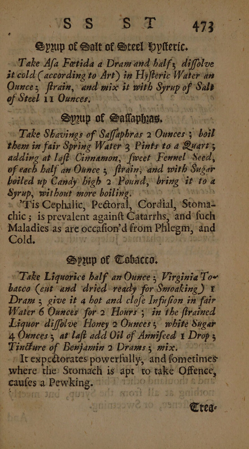 -—-_- Gpyup o€ Galt of Steel Pyiteric, Take Afa Fetida a Dramand half; st cold ( according to Art) in Hyfteric Water'an Ounces firain, and mix it with Syrup of ‘Salt of Steel 11 Ounces; coe ) SPUp of Sataphas. - : Take Shavings of Saffapbras 2 Ounces; boil theme in fair Spring Water'3 Pints to a Quarts — adding at laf? Cinnamon, feet Fewnel Seed, of each half awOnnce 3 ftrains and with Sugar boiled up Candy bigh 2 Pound, bring “it to a Syrup, without more boiling, “9 » °Pis Cephalic, Pectoral, Cordial, Stoma- chic ; is prevalent againft Catarrhs, and‘fuch ’ Maladies.as are occafion’d from Phlegm, and Hprurp of Cobicco, » Take Liquorice half an Ounce, Virginia Tow basco (ent and ‘dried ready for Sutoaking_) ¥ Dram 3 give it 4 hot and clofe Infufion in fair Water 6 Ounces for. 2 Hours; in the ftrained Liquor diffolve Honey x Ounces s white Sagar 4 Ounces, at laft add Oil of Annifeed 1 Drop s Tincture of Benjamin 2 Drams 3 mix. » Itexpegtorates powerfully, and fometimes where the Stomach is apt to take Offence, caules'a Pewking. 1) 1f20 barigon 6 ous fens 3 ie