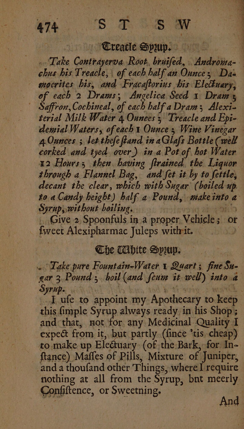 47, SDS OW “Creatle Spwup. . Take Contirayerva Root. bruifed, . Androma- chus his Treacle, of each half an Ounces Das - mocrites his, and Fracaftorius bis Eleduary, of each 2 Drams;, Angelica Seed 1 Draws Saffron, Cochineal, of each half a Dram; Alexi- terial Milk Water 4 Ounces ; Treacle and Epi- demial Waters, of each Ounce; Wine Vinegar 4.Ounces ; let. thefe ftand in aGlafs Bottle (well corked and tyed over.) in.a Pot of hot Water 12 Hours then. having firained, the Liquor through a Flannel Bag, and fet it by to fettle, decant the clear, which with Sugar (boiled up. to a Candy height) half a Pound, makeinto a Syrup, without boiling. . yi ee . Give 2, Spoonfuls in.a proper, Vehicle; or . fweet Alexipharmac Juleps withrit. » Che Tihite Sprup. . Dake pure Fountain-Water 1 Quart; fine Su- gar 3.Pound;. boil (and feum it well) into.a Syrpe CAAA NN p x's wenn, J ufe to appoint my Apothecary to keep this imple Syrup always ready. in his Shop; and that, not ti any Medicinal Quality I expect from it, but partly (fince *tis. cheap) to make up Eledtuary: (of the Bark, for In- ftance) Maffes of Pills, Mixture of Juniper, _anda thoufand other Things, where I require nothing at all from the Syrup, bnt meerly Confiftence, or Sweetning. | ie And 4 ;
