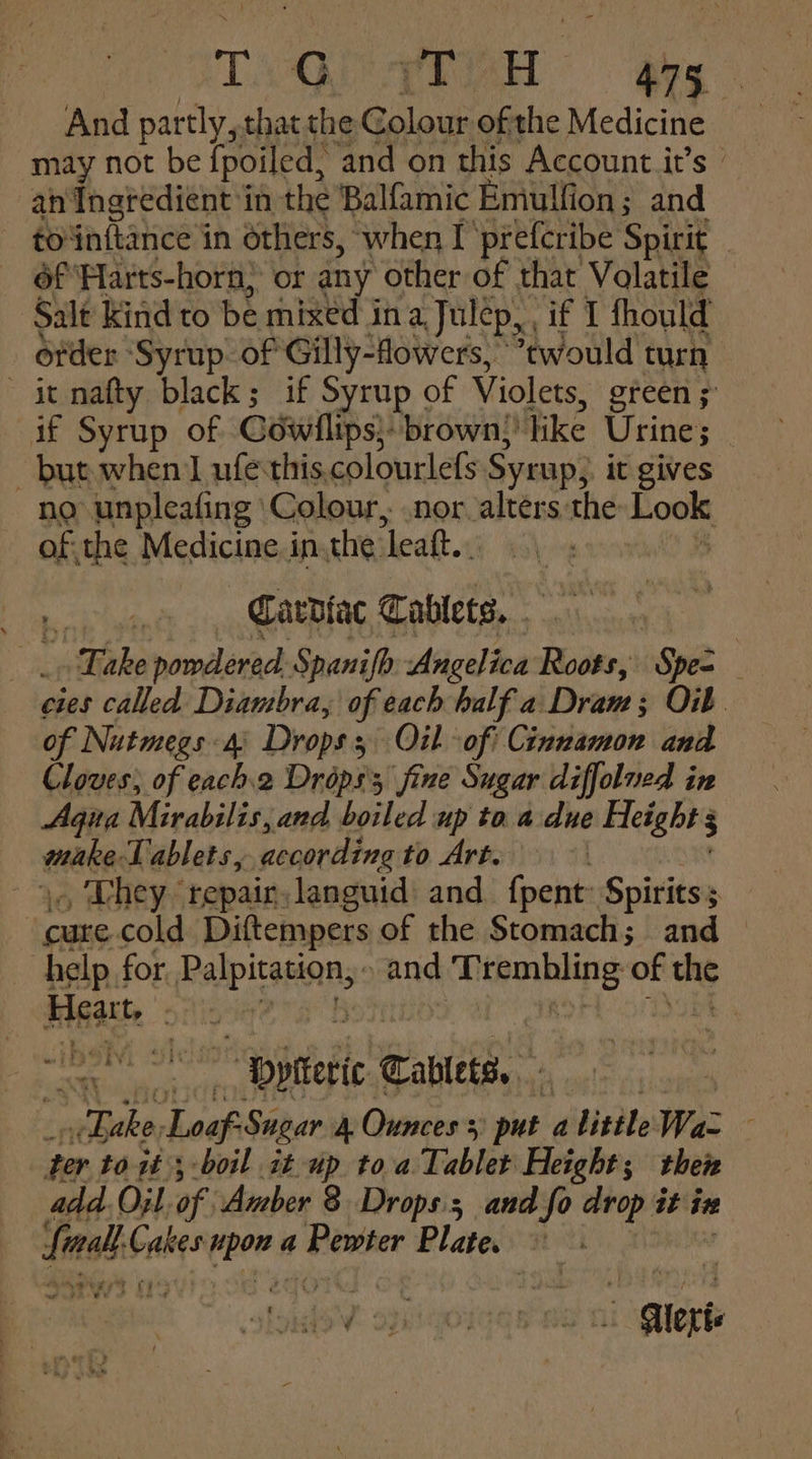 TAQ iia gag And partly, thatthe Golour ofthe Medicine may not be {poiled, ‘and on this Account it’s | an Ingredient in the Balfamic Emulfion; and to sakanees in others, when I prefcribe Spirit 3 _ 6f'Harts-horn} or any other of that Volatile ‘Salt kind to be mixed in a Julep, if I fhould ofder: ‘Syrup. of Gilly-flowers, ewould turn it nafty black; if Syrup of Violets, ereen 5 if Syrup of Gowilips): brown)? like Urine; but when I ufesthis. colourle(s Syrup, it gives. no unpleafing Colour, nor alters the 0 of the Medicine i inthe ‘leatt.. ies ait Cardiac Tablets. . : Bake powdered. Spanifh Angelica Roots, Spes cies called Diambra, of each half a ‘Draw é 3; OW of Nutmegs 4 Drops 3 Oil ‘of! Cinnamon and Cloves; of each2 Dréps's fine Sugar diffolued in Agia Mirabilis, and boiled up toa due Height 3 mate Tablets, according to Art. | ., They ‘repair. languid: and Sch Spirits; cute cold Diftempers of the Stomach; and — help for ies tania and hiaine of the HEA  ( VF } \ re “Dpiteric Tablets. 7 yee saae Sugar A Ounces + put a little Waz ter to it; boil it up toa Tablet Height; ther add. Oyl. of Amber 8 Drops. and fo drop it ize Lin mah Gales epee a Doster Plate. ee