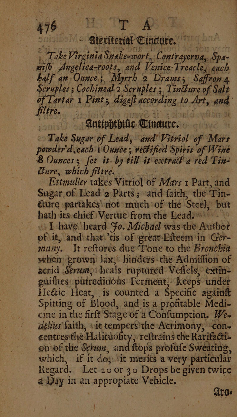 3 = Qeriteridt Cindure, , Lake Virginia Snake-wort, Contrayerva, Spa- nifh Angelica-roots, and Venice-Treacle, each balf an Ounce; Myrrh 2 Drauss Saffron 4 Scruples ; Cochineal 2 Scruples , Tintture of Salt of Tartar 1 Pints digeft according to Art, and LO Ge oc AS ey Rane UAE lel oh coed oy) Mitiphebifie Cinaure. » « Take Sugar of Lead, “and Vitriol of Mars powder'd each: Ounce , veBified Spirit of Wine 8 Ounces; fet it- by till it extratl-a red Tin- ure, which filire. i wicks Ettmuller takes Vitrio] of Mays 1 Part, and Sugar of Lead '2 Parts; ‘and faith, the ‘Tin- é&amp;ure partakes\ not much of the Steel; ‘but hath its-chief) Vertue from'the Leads. « T-have heard Fo. Michael was the Author of it, and\that.’tis of grear-Efteem in ‘Ger- many. It reftores due“fone to the Bronchia when brown lax}: hinders the Adniiffion of acrid Serum heals ruptured Veffels,&gt; extin= guifhes putredinous: Ferment, keeps under Heétic Heat, is counted a Specific againf Spitting of Blood, and is a profitable Medi- cine in the firft Stage ofa Confumption. We, géltus faith, \ie tempers)the Acrimony; “con- centresthe Halituofity, reftrains the Rarifacti- en of the Sehum, and ftops profule Sweating, which, if it des: \it merits a very particular Regard, Let 20 or 30 Drops be given twice @ Day in an appropiate Vehicle. — | at roe }