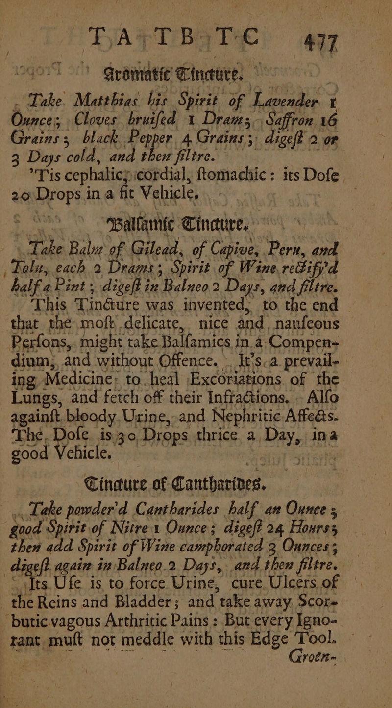 “FATT BAT 4a7 “sl Qeematic Cineure, | ‘ . Dake Matthias his Spirit of Lavender t Ounces, Cloves bruifed 1 Drans Saffron 16 Grains; black Pepper 4 Grains; digeft 20r 2 Days cold, and then filtre. = = = Tis cephalic cordial, ftomachic: its Dofe. 20 Drops in a fit Vehicle, Balfamte Cindure, 7 Take Balve of Gilead, of Capive, Pern, and Fol, each 2 Drans; Spirit of Wine redifpd half a Pint , digeft in Balneo 2 Days, and filtre. This Tindure was invented; to the end — that the moft delicate, nice and, naufeous Perfons,. might take Balfamics in.a-Compen- dium,, and without Offence. . It's.a.prevail- ing Medicine: to. heal Excoriations of the Lungs, and fetch off their Infractions. . Alfo againft. bloody, Urine, and Nephritic Affects. The. Dofe, is.30, Drops thrice a Day, ina / good Vehicle. ats Tincture of Cantharives. Take powder'd Cantharides half an Ounce s good Spirit of Nutrex Ounce; digef? 24 Hourss then add Spirit of Wine campborated 3 Ounces, — reef? again in Balneo.2 Days, and then filtre. &amp; _ the Reins and Bladder; and take away. Score -butic.vagous Arthricic Pains : But every Igno- rant muft not meddle with this sen ca ; v0En=
