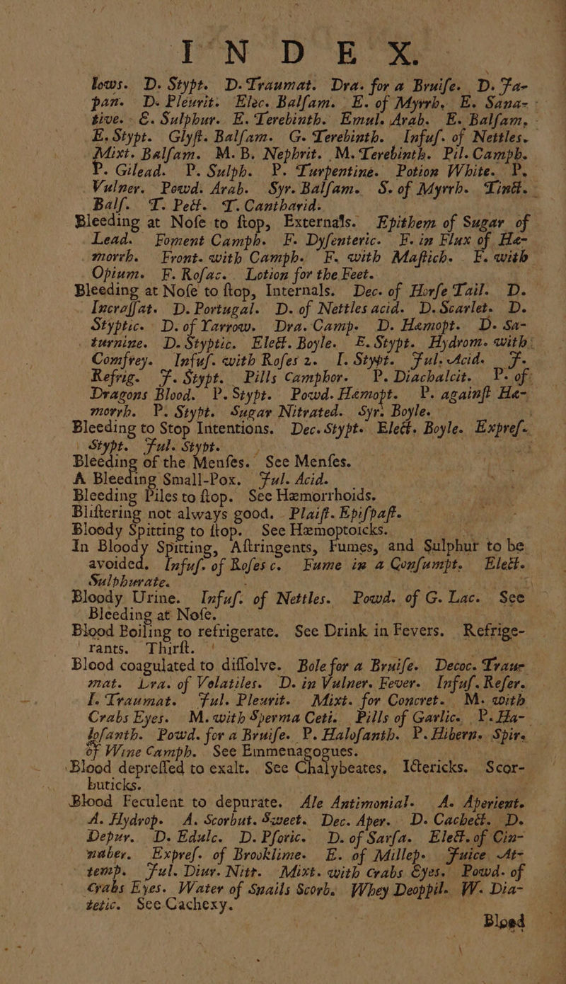 lows. D. Stypt. D.Traumat. Dra. for a Bruife. D. Fa- pan. D. Pleurit. Elec. Balfam. | E. of Myrrh, E. Sana- - tive. - E. Sulphur. E. Terebinth. Emul. Arab. E. Balfam, - E, Stypt. Glyft. Balfam. G.Terebinth. Infuf. of Nettles. Mixt. Balfam. M.B. Nepbrit. .M. Terebinth. Pil. Campb. P. Gilead. P.Sulph. P. Turpentine. Potion White. P. Vulner. Powd. Arab. Syr. Balfam. S. of Myrrh. Tint. - Balf. T. Pet. T. Cantharid- ‘s al Bleeding at Nofe to ftop, Externals. Epithem of Sugar of Lead. Foment Camph. F. Dyfenteric. F. in Flux of _He-- _morrh. Front. with Camph. FE. with Maftich. F. with Opium. F. Rofac. Lotion for the Feet. Bleeding at Nofe to ftop, Internals. Dec. of Horfe Tail. D. | Incraffat. D. Portugal. D. of Nettles acid. D.Scarlet. D. Styptic. D. of Yarrow. Dra. Camp. D. Hamopt. D. Sa- _ turnine. D.Styptic. Eleétt. Boyle. E.Stypt. Hydrom. with: Comfrey. Infuf. with Rofes2. I. Stypt. Ful, Acid. F. Refrig. F. Stypt. Pills Camphor. P. Diachalcit. _P. of Dragons Blood. VP.Stypt. Powd.Hemopt. P. againft He- morrh. VP. Stypt. Sugar Nitrated. Syr. Boyle. Bleeding to Stop Intentions. Dec. Stypt. Elect. Boyle. Expref.. _ Stypt. Ful. Stypt. . a Bleeding of the Menfes. See Menfes. A Bleeding Small-Pox. Ful. Acid. | Bleeding Piles to op. See Hemorrhoids. Bliftering not always good. Plaift. Epifpaf. Bloody Spitting to ftop. See Hxemoptoicks. ed ) In Bloody Spitting, Aftringents, Fumes, and Sulphur to be avoided. Infuf. of Rofesc. Fume in a Confumpt. Eleét. Sulphurate. : . ma Bloody Urine. Infuf. of Nettles. Powd. of G. Lac. See Bleeding at Nofe. +4 Blood Boiling to refrigerate. See Drink in Fevers. Refrige- ' Fants., a biritos f dara Blood coagulated to diflolve. Bole for a Bruife. Decoc. Traur mat. Lyra. of Volatiles. D. in Vulner. Fever. Infuf. Refer. [. Traumat. ‘Ful. Pleurit. Mixt. for Concret. M. with Crabs Eyes. M. with Sperma Ceti. Pills of Garlic. P.Ha-__ lofanth. Powd. for a Bruife. P. Halofanth. P.Hibern. Spire of Wine Camph. See Emmenagogues. ‘Blood depreffed to exalt. See Chalybeates. Ictericks. Scor- buticks. BY Blood Feculent to depurate. Ale Antimonial. A. Aperiente A. Hydyop. A. Scorbut. Sweet. Dec. Aper. D. Cacheét. D. Depur. D. Edulc. D.Pforic. D. of Sarfa. Elett. of Cin- — maber. Expref. of Brooklime- E. of Millep. Fuice At- temp. Ful. Diur. Nitr. Mixt. with crabs Eyes. Powd- of yaks Eyes. Water of Snails Scorbs Whey Deoppil. W. Dia- tetic. See Cachexy. Bloed