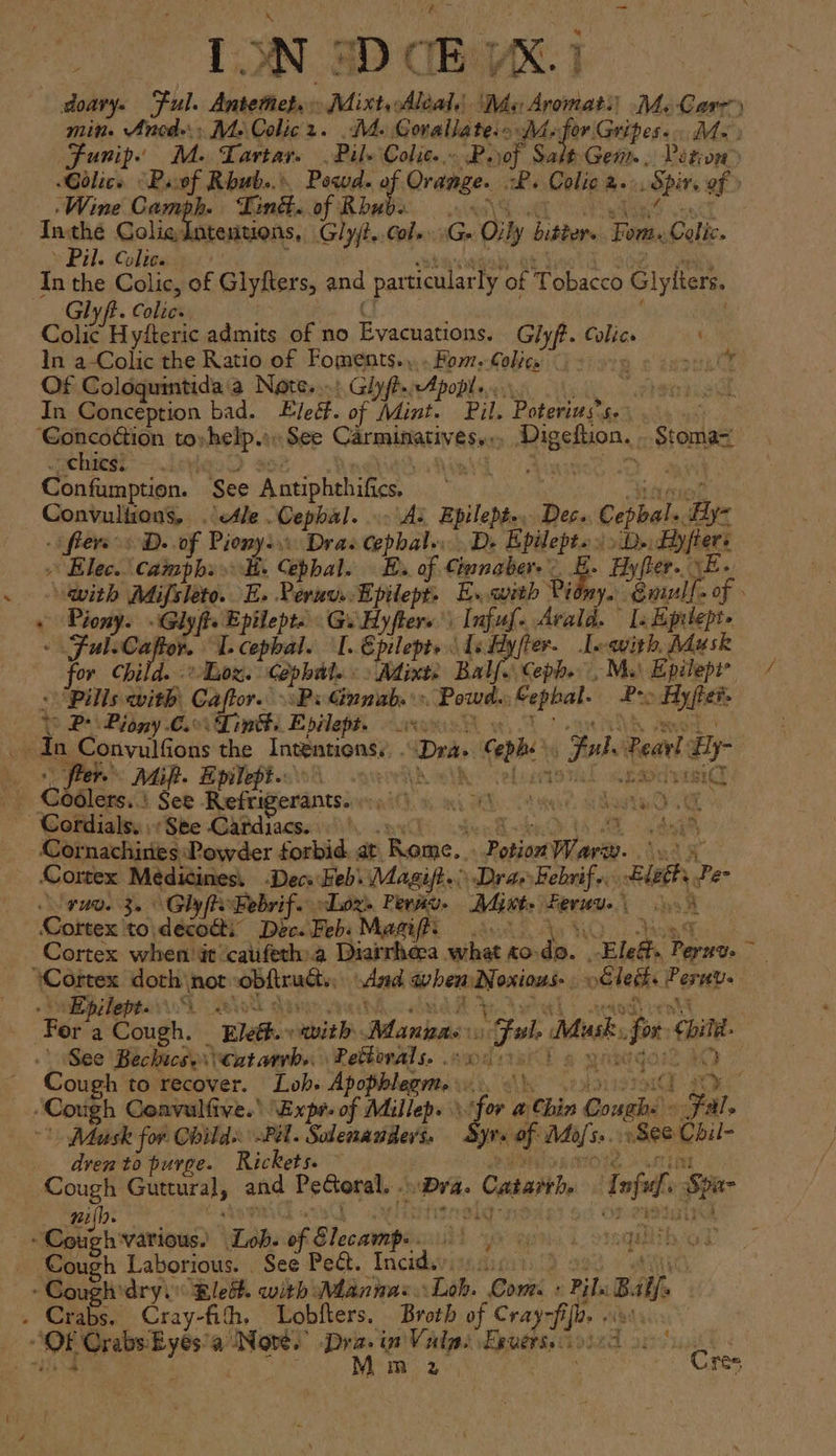 doary. Ful. Pegi Py ned bees Anomatn M. ast min. Ancd&gt;; MM. Colic2z. MM. Covallate:&gt; (Ms for Gripes... M M- Funip. M. Tartar. . Pil» Colic. P.) of Salt Gen. Pition&gt; Golics “Psof Rhub..» Peay. 0 af Orange BR. Colie 2. Spins of » ‘Wine Camph. Tiné. of Rhu In. 9) Colig intentions, G/yj/t..col.. res ‘Oly bitters Fom, Colic. tl. Colic. In the Colic, of Glyfters, and particularly of Tobacco Glyliers, Gly fi. ¢ alee | Colic Hyfteric admits of no ly aa Glyft. Colics In a-Colic the Ratio of Foments.,.. Rom. Colics Pee Te Of Coldquintida‘’a Note... Glyf.Apopl... | In Conception bad. Eleé. of Mint. Pil. Poterius’s. ; bce sgt tovhelp.: See Area G ts _ Digeftion, Soma chinst™ e . Confumption. See Antiphthifics Convultions, .‘e4le . Cephal. A: sila Des. cepbal. By: flere D. of Promys Dras Cephal-...D. Epilepte» 1 De. diuiact » Elec. Camphs He Cephal. Bs of Cinnaber. © + ‘Hyfler.. XE with Mifsleto. E. Peruu..Epilept. E. with Piony.. eed of ~ Piony. “Gly ft. Epilept. Gs Hy fers Ini Avald. Is Epilept- - Ful. Capt r L-cepbal. I. Epilepts As Ayffer. Lavish, Adusk for Child. -° Lox. Copal. Mints Balf., Ceph., Ma: Epilept? : vine bith, Caftor.: sPxGnniabs sPowdis Kepbat. nis odayate B+ Piony C.. Lint. Epilept. In eh naib otis'the Intentions. “Dra » Cathe: Fale Feat H Bly “a AA. Epilepten ate s isi Céélers..) ae Rekperas: eed h he ek Bs Ace: AGT aE Cordials. .«See Cardiacs.. ‘o et is Cornachinies Powder forbid. at Rome, Dobie act. ind Cortex Medicines. Decs Keb. Magift..» Dra» Febrif... Eleghs. Pe OS 9nd. 3. Gly yfteBebrif. voy. Peraue Mints ae pad Cortex ‘to secu Déc. Febs Masift Cortex when de ‘catifetho.a Diarrhea | what ko de Bled. Veo. i es doth, ‘not cobftruct., dand then i onionke o€lett. Pernt. Yo lepte . For’ Cough, ‘aan sebith Mangas: “ Gale Musk, foe tt \ See Bechics:\\ut arb» Pettorals. . . Cough to recover. Lob. Ap aBlabagrreaive Hi. Gh ‘Cough Coavulfive.' Expr. of Millep. \ eo ay ou Hal. Mask for Childs Pil. Solenanders. Syn. ix Mofs So. nSee Chil- dven to purge. Rickets. ~ Cough Guttura), and Pectoral. - » DY. Catarr, tafe Spe a ivianias) Eads sk Secicini Megas 19) qu thes noe h Laborious. . See Pett. aden ish fae te dry. Bleét. with Mannax.Loh. Com: + Pile Bill ; Cate Cray-fith, Lobfters. Broth of Cray-fi fa