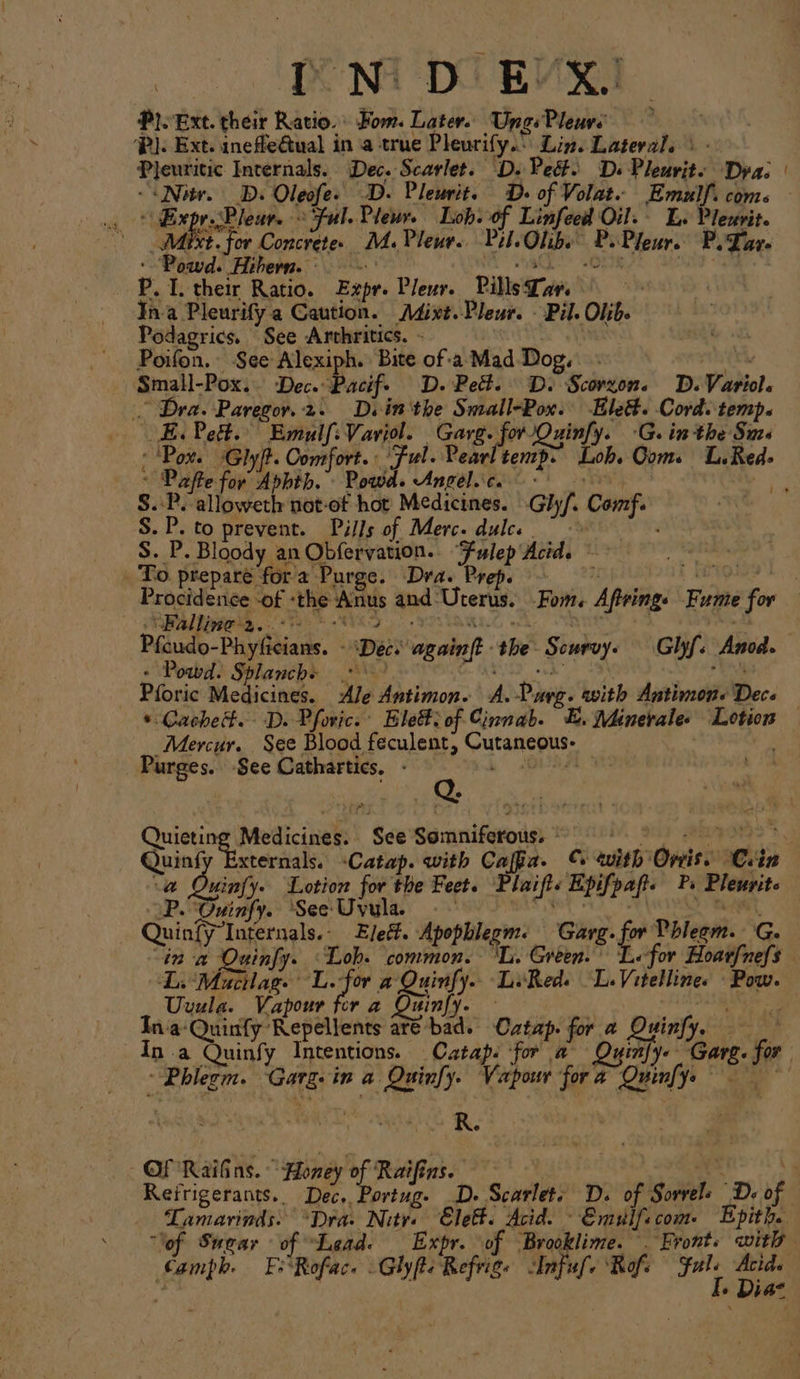 . Ext. viel Ratio.» Hom. Later. Ung Perit &gt;}. Ext. inefle€tual in a true Pleurify.” Lin. Lateral. ° Pleuritic Internals. Dec. Scarlet. D. Peét. Ds Pleurit« Dra: | Ps D. Oleofe. D. Pleurit. D. of Volat. Emulf. com xpr.Pleur. Ful. Plewr. Lob. of Linfeed Oil. Le Pleverit. Méixt. for Concrete. M.Pleur. Pil. Olibe P. Pleur. P. Tar- ‘Pabed: Hi bern. oy P.1. their Ratio. Expr. Pleur. Pills Tar. : Ina Pleurify a Caution. AMixt.Pleur. - Pil. Olib. Podagrics. “See Arvhritics. - Poifon.- See Alexiph. Bite of a-Mad Dog. Us Small-Pox.. Dec. Pacif. D. Pett. Ds Scorzon. D. Variol. Dra. Paregor.2. Dein the Small-Pox. lett. Cord. temp. E. Pett. Emulf:Variol. Garg. ‘fe 102 Ouinfy. -G. inthe Sms : ‘Pox. ‘Gly|t. Comfort. Ful. Pearl tenrp. Loh. Ooms L.Red- ~ Paffe for Aphth. Powd. Angel.ic. — - S.:P.-alloweth not-of hot Medicines. Ghyf. Comf. S.P. to prevent. Pills of Merc. dulce S. P. Bloody an Obfervation.. “Fulep' Acid. To. prepare for'a Purge. Dra. Prep. | bia | Procidence of: ‘the: ‘Aas and: Uterus. Fom. Aptring. Fume mn “Falling 2... . Pfcudo- Diyas. | Die eal ibe Senay. Ghyf. Anod. Powd. Splanche .* pti: Pforic Medicines. Ale Antimon. A. Phy . with Antimone Dece * Cached. D. Pforic. Ele#&gt; of Cinnab- ex, Minerales Lotion Mercur. See Blood feculent, outanceiy, Purges. See Cathartics. - Quicting Medicines. ‘See Seranifevroies * : . Quing xternals. -Catap. with cape C with’ Oveiss: Cin a Oxinfy. Lotion for the Feet. Taifte Epifpaft. P, Pleurit. aP. ‘Ouinfy. ‘See Uvula. | Quinfy” beg ielte Spas pti sage Garg. ‘fry Dbicom. G. “in a Quinfy. common. ‘Li. Green. for Hoarfnefs DL. wtar 14 # £ Ba Le Reds peur Pow. EBs 4 Beate - fy in fet oui fy a‘ Quinfy Repellents at ad. Catap. for a Ouin . Ap Pou Tnkeneinos Catap. fone a ne Soaks: fo ~ Phlegm. “Garg: in a be ie Vapour fora Quinf; yt ae R. Of 'RaiGins. Honey of Raifins. 3 Reirigerants.. Dec. Portug. D. Scarlets D. of iSoaiele ‘Dd. of Lamarinds: “Dra. Nitre Elef. Acid. Emulf: com: Epith. “lof Swear of “Lead. Expr. of Brooklime. . Front. wit