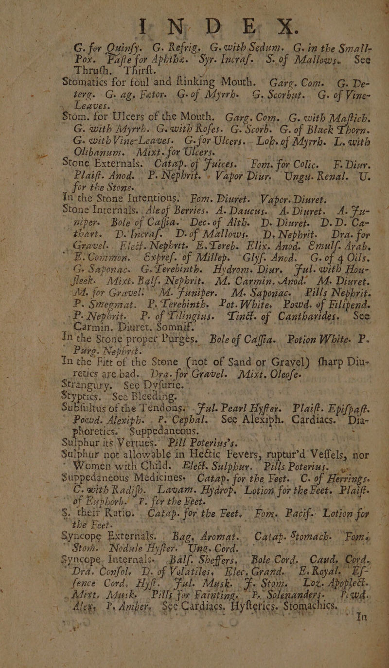 oh Br oe Fafte for Hig eige yr Incraf.. S. of Mallows. See “Thrath, Thirtt Stomatics for foul and Rinking aie Gare. os G. De- terg. G. ag. Fator. G- of Marek G. Scorbut. G. of Vine- Leaves. G. with Myrrh. Ge with Rofes. G. Scorb. G. of Black Thorn. Olibanum. Maixt. for Ulcers. Stone Externals. | Catap. of Juices. Fom. for Colic. F. ne for the Stone. In the Stone Intentions. For, Diuvet. Vapor. Diuret. Stone Internals. | Aleof Berries. A. Daucus. A-Dinyet. A. $u- wiper. Bole of Cafjia.” Dec. of Alth. D. Diuret. D.D. Ca- “thart.” D.'Incraf.” D.of Mallows. D. Nephrit. Dra. for Gravel... Eleit.Nephrit. E.Tereb. Elix. Anod. Emulf. Arab. ' EB. Common. - Expref. of Millep. ~Glyf- Anod. G. of 4 Oils, - P. Smegurat. fs Levebinth. Pot.White. Powd. of Filipend. yP- Nephrit. P. of Tlingius. Tin. of Canthavides.. See ‘Carmin, Diuret. Somnif. Tn the Stone proper Purges. Bole of Caffia. Potion White. P. Purge. Nephrit. In the Fitt of the Stone (not of Sand or Grayél) thasp D Diu- retics arebad.. Dra. for Gravel. Mint, Pa Strangury. ' See Dyfurte. * Styptics. See Bleedixg. Sublultus of the Tendons:: Ful. Pear] Hyper: Plaift. Epifpaft. Powd. Alexiph. . P. ‘Cephal. See Sug tage Dia- phoretics. Supped aneous. : Sulphur its Vertues.” Pell Poterins’s. Sulphur not allowable in He€ic Fevers, rita Velfels, nor Women with Child. Ele. Sulphur. Pills Poterius. we C. with Radifh. Lavam. Hydrop. Lotion for the Feet. Plaift. S. their Ratiot eee: for. the bi i Fon. Pacif.- Lotion for “the Feet. Syncope Exterals. Bag, Aromat. Catag. Stomach. ‘Fans ‘Stom. - Nodule ‘Hyer. Une. Cord Dra. Confol, D. of Volatiles, Elec, Grand... E.Royal.’ Ef- fence Cord, Hyfi if. Ful. Musk. J: Stom. Loz. Dp Aleg, ?, Auiber. See Cardiags, RTS Stomachics. \ ‘ip by ~