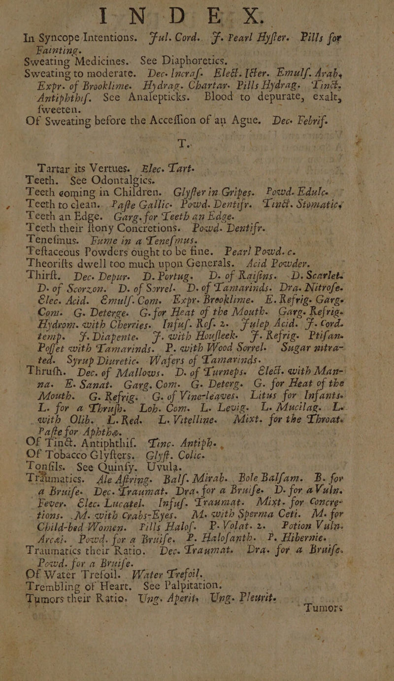 In Syncope Intentions. ‘Ful. Cord. =, Pearl Hy/ter. Pills for Fainting. Expr. of Brooklime. Hydrag. Chartar. Pills Hydrag- ‘Linét, ‘Antiphthif. See Analepticks. Blood to depurate, exalr, {weeten. | ; a hpsaraiee Ys Of Sweating before the Acceflion of an Ague. Dec- Febvif. shiek Tartar its Vertues. Elec. Tart. Teeth. See Odontalgics. | aE Teeth coming in Children. Glyfter in Gripes. Powd. Rdulce ~ Teeth to clean... Pafte Gallic. Powd. Dentifr. Tind. Stomaticy Teeth an Edge. Garg. for Teeth an Edge. hi Teeth their itony Concretions. Powd. Deutifr. Tenefinus. Fume in a Tenefmus. eer ee Teftaceous Powders ought to be fine. Pear! Powd.c. Theorifts dwell too much upon Generals. Acid Powder. _ Thirft. Dec. Depur- D.Portug. OD. of Raifins. -D. Scarlet. D. of Scorzon. D. of Sorrel. D. of Lantarinds. Dra. Nitrofe. Elec. Acid. Emulf.Com. Expr. Brooklime. E. Refrig. Garge Com. G. Deterge. G.for Heat of the Mouth. Garg. Refrig- Hydvom. with Cherries. Infuf. Rof- 2. Fulep Acid. F. Cord. temp. Ff Diapenie. F. with Houfleek. F. Refrig. Ptifan- Poffet with Tamarinds. .P. with Wood Sorrel. Sugar nitva- ted. Syrup Diuretic. Wafers of Lamarinds.: na. E. Sanat. Garg. Com. G. Deterg. G. for ep the — Mouth. G. Refrig. | G. of Vine-leques. Litus for Infants. L. for a Thrujh. Lob. Com. L. Levig. Le Mucilag. . Le. with Olib. &amp;.Red. L. Vitelline. Mixt. for the Throats ~ Pafte for Aphthe. cae nn Of Ting. Antiphthif. Linc. Antiph. | Of Tobacco Glyfters.. Glyff. Colic. Tonfils. See Quinfy. Uvula. | | Traumatic. Ale Afving. Balf. Mirab., Bole Balfam. B. for @ Bruife.. Dec. ‘Lraumat. Dra. for a Bruife. D. for aVuln. Fever. €lecs Lucatel. -Infuf. Iraumat. Mixt. for Concre- tions. .Md. with Crabs-Eyes. M4. with Sperma Ceti. M. for Child-bed Women. Pills Halof. P-Volat.2. Potion Vuln: Arca}. Powd. for a Bruife. £. Halofanth. ?. Hibernie. Traumatics their Ratio. Dec. Lraumat. Dra. for a Bruife. Powd. for a Bruife. sae Tumors their Ratio. Ung. Aperitr Ung: Pleurite Tumors