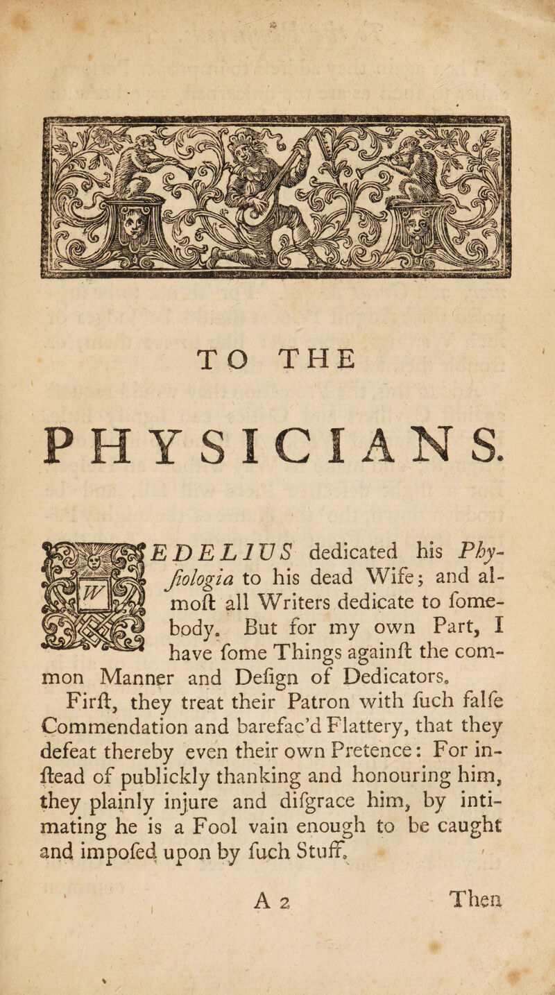 ED EL IV S dedicated his Phy- Jiologia to his dead Wife; and ai¬ med all Writers dedicate to home¬ body. But for my own Part, I have fome Things again ft the com¬ mon Manner and Defign of Dedicators. Firft, they treat their Patron with fuch falfe Commendation and barefac’d Flattery, that they defeat thereby even their own Pretence: For in- ftead of publickly thanking and honouring him, they plainly injure and difgrace him, by inti¬ mating he is a Fool vain enough to be caught and impofed upon by fuch Stuff. A 2 Then