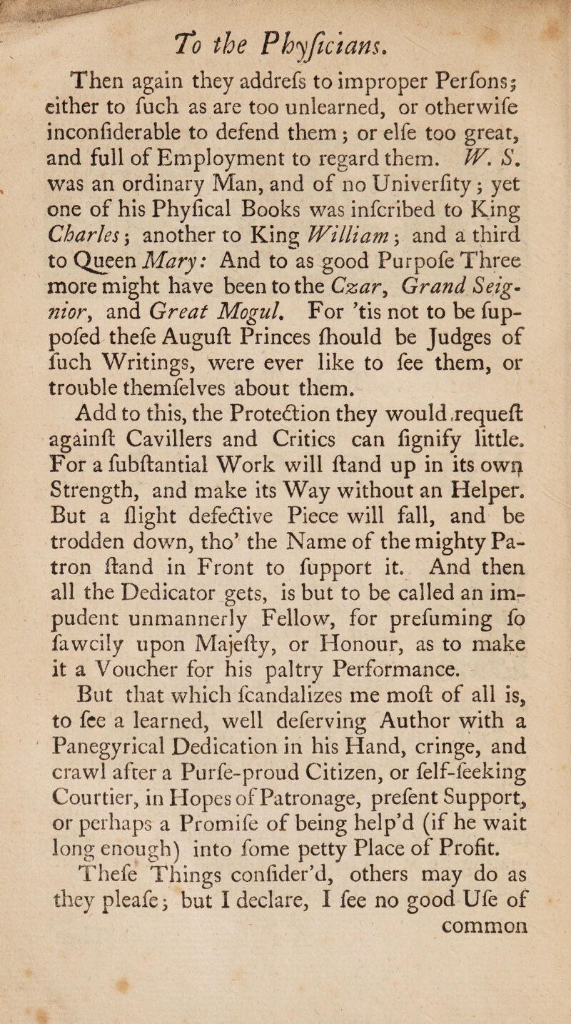 Then again they addrefs to improper Perfons^ either to fuch as are too unlearned, or otherwife inconfiderable to defend them; or elfe too great, and full of Employment to regard them. W. S. was an ordinary Man, and of no Univerfity; yet one of his Physical Books was infcribed to King Charles; another to King William y and a third to Queen Mary: And to as good Purpofe Three more might have been to the Czar, Grand Seig* ?2iory and Great Mogul. For ?tis not to be fup- pofed thefe Auguft Princes fhould be Judges of inch Writings, were ever like to fee them, or trouble themfelves about them. Add to this, the Protection they would .requeft againft Cavillers and Critics can fignify little. For a fubftantial Work will ftand up in its own Strength, and make its Way without an Helper. But a flight defective Piece will fall, and be trodden down, tho’ the Name of the mighty Pa¬ tron ftand in Front to fupport it. And then all the Dedicator gets, is but to be called an im¬ pudent unmannerly Fellow, for prefuming fo fawcily upon Majefty, or Honour, as to make it a Voucher for his paltry Performance. But that which fcandalizes me molt of all is, to fee a learned, well deferving Author with a Panegyrical Dedication in his Hand, cringe, and crawl after a Purfe-proud Citizen, or felf-feeking Courtier, in Hopes of Patronage, prefent Support, or perhaps a Promife of being help’d (if he wait long enough) into fome petty Place of Profit. Thefe Things confider’d, others may do as they pleafej but I declare, I fee no good Ufe of common