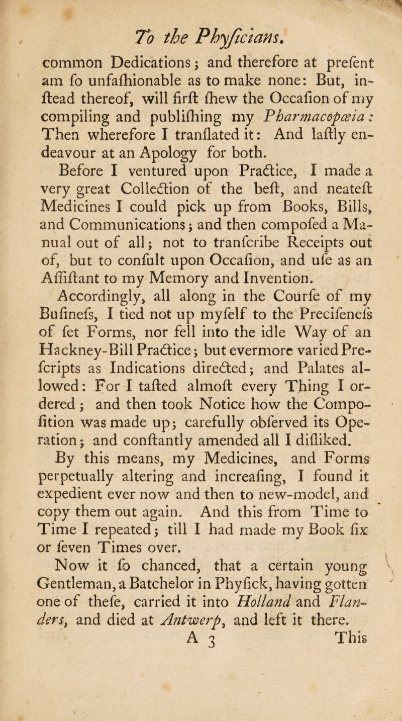 common Dedications; and therefore at prefent am fo unfafhionable as to make none: But, in- Head thereof, will firfl lhew the Occafion of my compiling and publifhing my Pharmacopoeia: Then wherefore I translated it: And laftly en¬ deavour at an Apology for both. Before I ventured upon PraClice, I made a very great Collection of the belt, and neatefl Medicines I could pick up from Books, Bills, and Communications ; and then compofed a Ma¬ nual out of all; not to tranfcribe Receipts out of, but to confult upon Occafion, and ufe as an Affiftant to my Memory and Invention. Accordingly, all along in the Courfe of my Bufinefs, I tied not up myfelf to the Precifeneis of fet Forms, nor fell into the idle Way of an Hackney-Bill Practice; but evermore varied Pre- feripts as Indications directed; and Palates al¬ lowed: For I tailed almoft every Thing I or¬ dered ; and then took Notice how the Compo- fition was made up; carefully obferved its Ope¬ ration ; and conftantly amended all I difliked. By this means, my Medicines, and Forms perpetually altering and increafing, I found it expedient ever now and then to new-model, and copy them out again. And this from Time to Time I repeated; till I had made my Book fix or feven Times over. Now it fo chanced, that a certain young Gentleman, a Batchelor in Phyfick, having gotten one of thefe, carried it into Holland and Flan¬ ders, and died at Antwerp, and left it there.