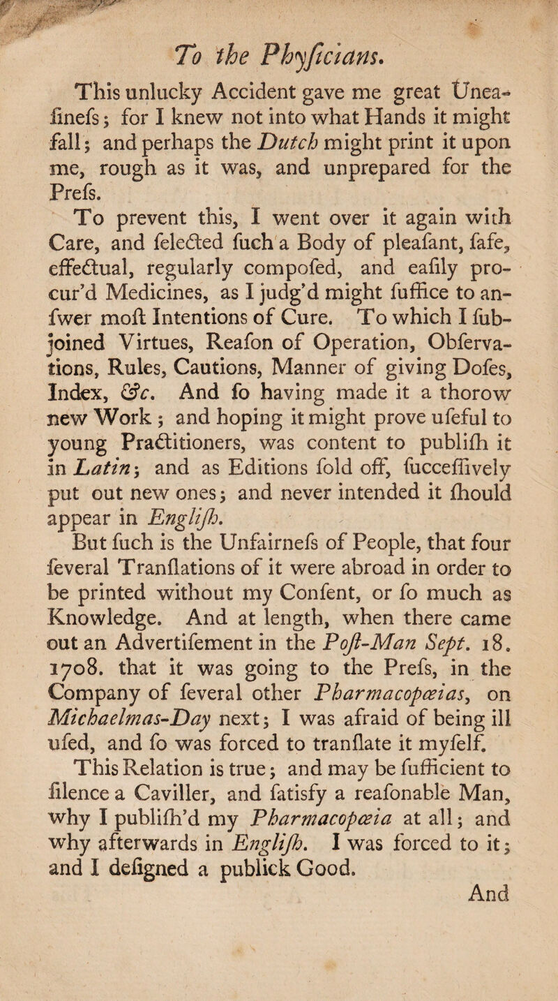 This unlucky Accident gave me great tinea- linefs; for I knew not into what Hands it might fall $ and perhaps the Dutch might print it upon me, rough as it was, and unprepared for the Prefs. To prevent this, I went over it again with Care, and feledted fuch a Body of pleafant, fafe, effectual, regularly compofed, and eafily pro¬ cur’d Medicines, as I judg’d might fuffice to an- fwer moil Intentions of Cure. To which I fub- joined Virtues, Reafon of Operation, Obferva- tions, Rules, Cautions, Manner of giving Dofes, Index, &c. And fo having made it a thorow new Work ; and hoping it might prove ufeful to young Practitioners, was content to publifh it in Latin-, and as Editions fold off, fuccefiively put out new ones; and never intended it flhould appear in Englijh. But fuch is the Unfairnefs of People, that four feveral Tranflations of it were abroad in order to be printed without my Confent, or fo much as Knowledge. And at length, when there came out an Advertifement in the Pojl-Man Sept. i8, 2708. that it was going to the Prefs, in the Company of feveral other Pharmacopoeias, on Mich a clm as-Day next; I was afraid of being ill nfed, and fo was forced to tranflate it myfelf. This Relation is true; and may be fufficient to filence a Caviller, and fatisfy a reafonable Man, why I publifh’d my Pharmacopoeia at all; and why afterwards in Englijh. I was forced to it; and I defigned a publick Good. And