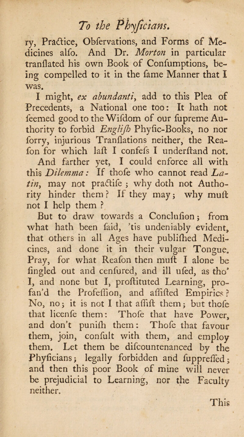 To the Phyficians. ry, Practice, Obfervations, and Forms of Me¬ dicines alfo. And Dr. Morton in particular tranflated his own Book of Confumptions, be¬ ing compelled to it in the fame Manner that 1 was. I might, ex abundantly add to this Plea of Precedents, a National one too: It hath not feemed good to the Wifdom of our fupreme Au¬ thority to forbid Englijh Phyfic-Books, no nor forry, injurious Tranflations neither, the Rea- fon for which laft I confefs I underftand not. And farther yet, I could enforce all with this Dilemma: If thofe who cannot read La¬ tin, may not praftife $ why doth not Autho¬ rity hinder them ? If they may; why mud not I help them ? But to draw towards a Conclufion; from what hath been faid, his undeniably evident^ that others in all Ages have publifhed Medi¬ cines, and done it in their vulgar Tongue. Pray, for what Reafon then muft I alone be tingled out and cenfured, and ill ufed, as tho I, and none but I, proftituted Learning, pro¬ fan’d the Profeffion, and afiifted Empirics ? No, no $ it is not I that affift them; but thofe that licenfe them: Thofe that have Powers and don’t punifh them: Thofe that favour them, join, confult with them, and employ them. Let them be difcountenanced by the Phyficians; legally forbidden and fuppreffed; and then this poor Book of mine will never be prejudicial to Learning, nor the Faculty neither. This