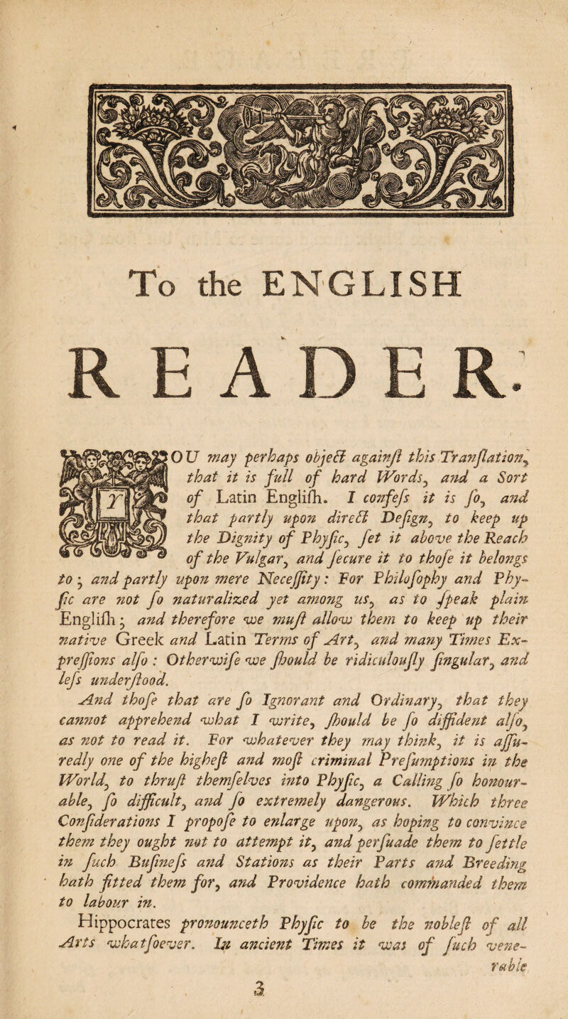 \ To the ENGLISH READER: OU may perhaps objeff againjl this Tranflationy that it is full of hard Words3 and a Sort of Latin Engliftu I confejs it is fo5 and that partly upon direffi Defign^ to keep up the Dignity of Phy fic? Jet it above the Reach of the Vulgary and Jecure it to thoje it belongs to and partly upon mere NeceJJity: For Philofophy and Phy- fic are not fo naturalized yet among usy as to /peak plain Englifh j and therefore <iue mujl allow them to keep up their native Greek and Latin Ter?ns of Art5 and many Times Ex- prejjlons alfo : Other wife we fjould be ridiculoufly fingular? and lefs underflood. And thofe that are fo Ignorant and Ordinary5 that they camiot apprehend what I write, Jhould be fo diffident aljoy as not to read it. For whatever they may think0 it is ajfu- redly one of the highefl and mofi criminal Prefumptions in the World\ to thrufl themfelves into Phyfc3 a Calling fo honour¬ able y fo difficulty and fo extremely dangerous. Which three Considerations I propofe to enlarge upon5 as hoping to convince them they ought not to attempt it, and perfuade them to fettle in fuch Bufinefs and Stations as their Parts and Breeding hath fitted them for, and Providence hath commanded them to labour in. Hippocrates pronounceth Phy fic to be the noblefl of all Arts whatfoever. In ancient Times it was of fuch vene¬ rable. 3