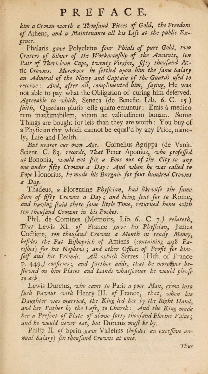 him a Crown worth a Thoufand Pieces of Gold, the Freedom of Athens, and a Maintenance all his Life at the public Ex¬ pence. Phalaris gave Polycletus four Phials of pure Gold, two Craters of Silver of the TVorkmanJbip of the Ancients, ten Pair of Thericlean Cups, twenty Virgins, fifty thoufand At¬ tic Crowns. Moreover he fettled upon him the fame Salary an Admiral of the Navy and Captain of the Guards ufed to receive : And, after all, complimented him, faying, He was not able to pay what the Obligation of curing him deferved. Agreeable to which, Seneca (de Benefic. Lib. 6. C. 15.) faiths Quaedam pluris effe quam emuntur: Emis a medico rem inasflimabilem, vitam ac valitudinem bonam. Some Things are bought for lefs than they are worth : You buy of a Phyfician that which cannot be equal’d by any Price, name¬ ly, Life and Health. But nearer our own Age. Cornelius Agrippa (de Vanit; Scient. C. 83. records, That Peter Aponius, who profejfed at Bononia, would not fir a Foot out of the. City to any one under fifty Crowns a Day : And when he was called to Pope Honorius, he made his Bargain for four hundred Crowns a Day. Thadeus, a Florentine Phyfician, had likewife the fame Sum of fifty Crowns a Day ’ and being fent for to Rome, and having fiaid there fome little Time, returned home with ten thoufand Crowns in his Pocket. Phil, de Comines (Memoirs, Lib. 6. C. y.) relatethy That Lewis XI. of France gave his Phyfician, James Cocliere, ten thoufand Crowns a Month in ready Moneyy befides the Fat Bifboprick of Amiens (containing 498 Pa- rijhes) for his Nephew j and other Offices of Profit for him- felf and his Friends. All which Serres (Hiffc. of France p. 449.) confirms j and farther addsy that he moreover be- fiowed on him Places and Lands whatfoever he would pleafe to ask. Lewis Duretus, who came to Paris a poor Many grew into fuch Favour with Henry III. of France, that: when his Daughter was married, the Ling led her by the Right Handy and her Father by the Left, to Church: And the King made her a Prefent of Plate of above forty thoufand Florins Value j and he would never eaty but Duretus mujl be by. Philip II. of Spain .gave Vallelius (befides an exceffive an¬ nual Salary) fix thoufa?id Crowns at once.