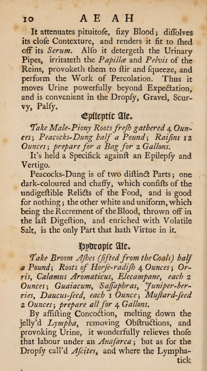 It attenuates pituitofe, Gzy Blood; diffolves its clofe Contexture, and renders it fit to fhed off its Serum. Alfo it detergeth the Urinary Pipes, irritateth the Papilla and Pelvis of the Reins, provoketh them to ftir and fqueeze, and perform the Work of Percolation. Thus it moves Urine powerfully beyond Expectation, and is convenient in the Dropfy, Gravel, Scur¬ vy, Palfy. cpfleptic aie* fake Male-Piony Roots frejh gathered 4 Oun~ ces'y Peacocks-Dung half a Pound; Raijins 1 z Ounces prepare for a Bag for 2 Gallons. It’s held a Specifick againft an Epilepfy and Vertigo. Peacocks-Dung is of two diflinCt Parts; one dark-coloured and chaffy, which confifts of the undigeftible Relicts of the Food, and is good for nothing; the other white and uniform, which being the Recrement of theBlood, thrown off in the laft Digeftion, and enriched with Volatile Salt, is the only Part that hath Virtue in it. ^atopic aie* fake Broom AJhes (fifted from the Coals) half a Pound; Roots of Horfe-radijh 4 Ounces Or- risy Calamus AromaticuSy Elecampane, each z Ounces; Guaiacumy SaffaphraSy yuniper-ber- riesy Daucusfeedy each 1 Ounce; Mufard-feed Z Ounces; prepare all for 4 Gallons, By affifting ConcoCtion, melting down the jelly’d Lymph ay removing ObftruCtions, and provoking Urine, it wonderfully relieves thofe that labour under an Anafarca-y but as for the Dropfy call’d Afcites > and where the Lympha-