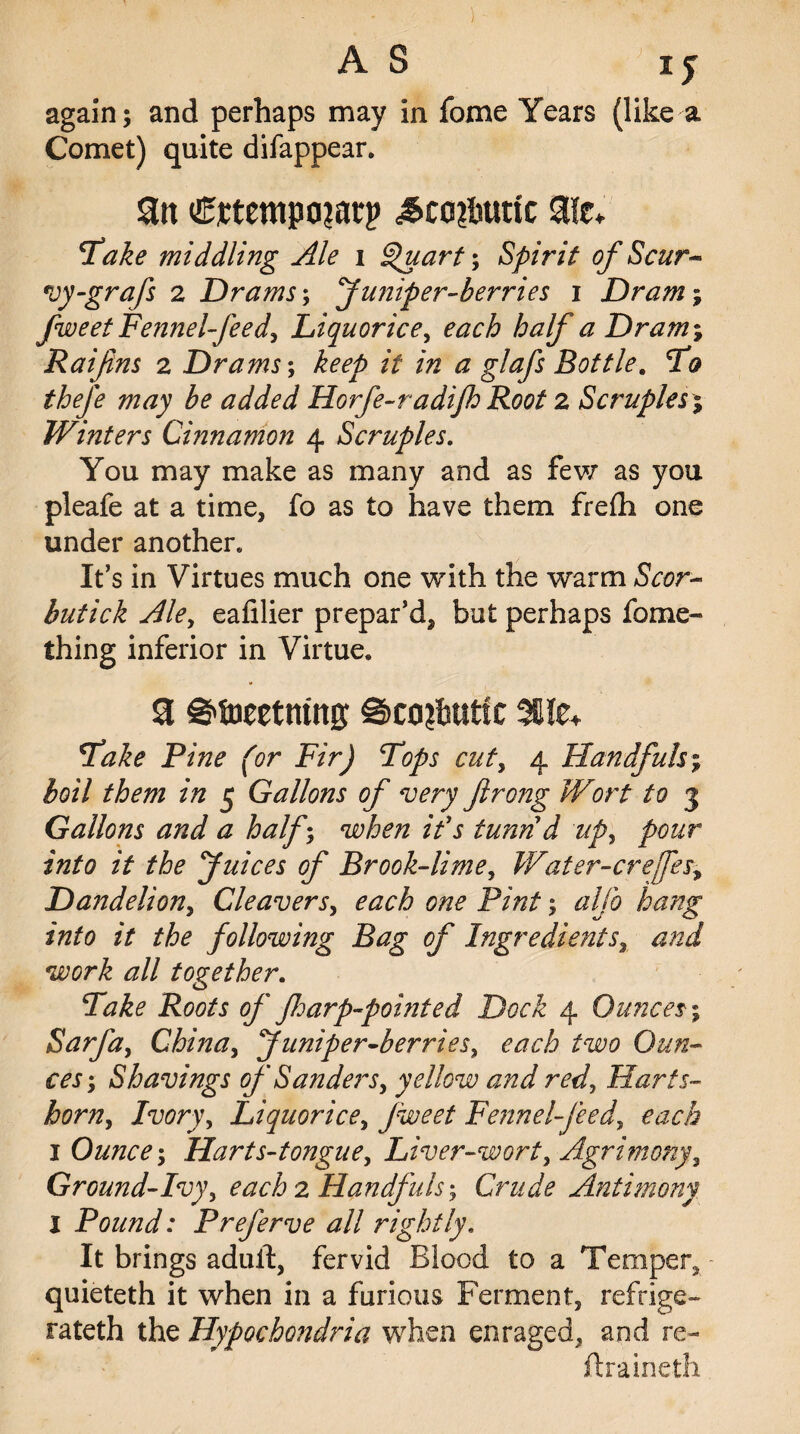 again; and perhaps may in fome Years (like a Comet) quite difappear. 9tt ^co?hurtc Fake middling Ale i Quart-, Spirit of Scur- vy-grafs 2 Drams; Juniper-berries 1 Dram; fweet Fennel-feed, Liquorice, ^ Dram; Raiftns 2 Drams; /V a glafs Bottle. To thefe may be added Horfe-radijh Root 2 Scruples % Winters Cinnamon 4 Scruples. You may make as many and as few as you pleafe at a time, fo as to have them frefli one under another. It’s in Virtues much one with the warm Scot- butick Ale, eafilier prepar’d, but perhaps fame- thing inferior in Virtue. 3 ©toeetmng @co?btitfc %lz+ Fake Pine (or Fir) Fops cut, 4 Handfuls; boil them in 5 Gallons of very ftrong Wort to 3 Gallons and a half • *7\y tunn d up, pour into it the Juices of Brook-lime, Water-crefes, Dandelion, Cleavers, each one Pint; ^//i> hang into it the following Bag of Ingredients, <2// together. of floarp-pohited Dock 4 Ounces; Sarfa, China, Juniper-berries, taew Cto- Shavings of Sanders, yellow and red. Harts¬ horn, Ivory, Liquorice, fweet Fennel-feed, each 1 Ounce-, Harts-tongue, Liver-wort, Agrimony, Ground-Ivy, each 2 Handfuls; Crude Antimony l Pound: Preferve all rightly. It brings adult, fervid Blood to a Temper, quieteth it when in a furious Ferment, refrige- rateth the Hypochondria when enraged, and re- ftraineth