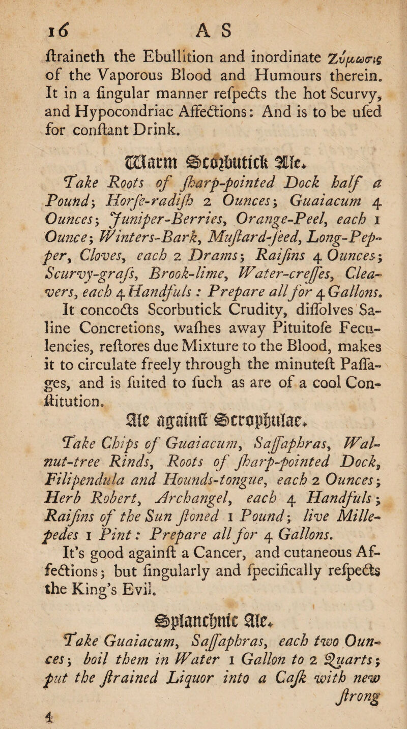 ftraineth the Ebullition and inordinate of the Vaporous Blood and Humours therein. It in a lingular manner refpeCts the hot Scurvy, and Hypocondriac Affections: And is to be ufed for conftant Drink. UXam ©co?butfcfe <Take Roots of Jharp-pointed Dock half a Pound; Horfe-radijh 2 Ounces; Guaiacum 4 Ounces; funiper-Berriesy Orange-Peel, each 1 Ounce, Winters-Bark, Muftardfeed, Long-Pep~ per. Cloves, each 2 Drams; Raifins 4 Ounces; Scurvy-grafs, Brook-lime, Water-crefes, Clea¬ vers, each 4 Handfuls : Prepare all for 4 Gallons. It concoCts Scorbutick Crudity, diffolves Sa¬ line Concretions, wafhes away Pituitofe Fecu- lencies, reftores due Mixture to the Blood, makes it to circulate freely through the minuted; Paffa- ges, and is fuited to fuch as are of a cool Con- iiitution. aie agatnfi ©cropljulae* Pake Chips of Guaiacum, Safaphras, Wal¬ nut-tree Rinds, Roots of fhaip-pointed Dock, Filipendula and Hounds-tongue, each 2 Ounces; Herb Robert, Hrchangel, each 4 Handfuls ; Raifins of the Bun fioned 1 Pound; live Mille¬ pedes 1 Pint: Prepare all for 4 Gallons. It’s good againft a Cancer, and cutaneous Af¬ fections; but fingularly and fpecifically refpeCts the King’s Evil. splanchnic ate* Pake Guaiacum, Safaphras, each two Oun¬ ces; boil them in Water 1 Gallon to 2 Quarts ; put the f ramed Liquor into a Cajk with new 4