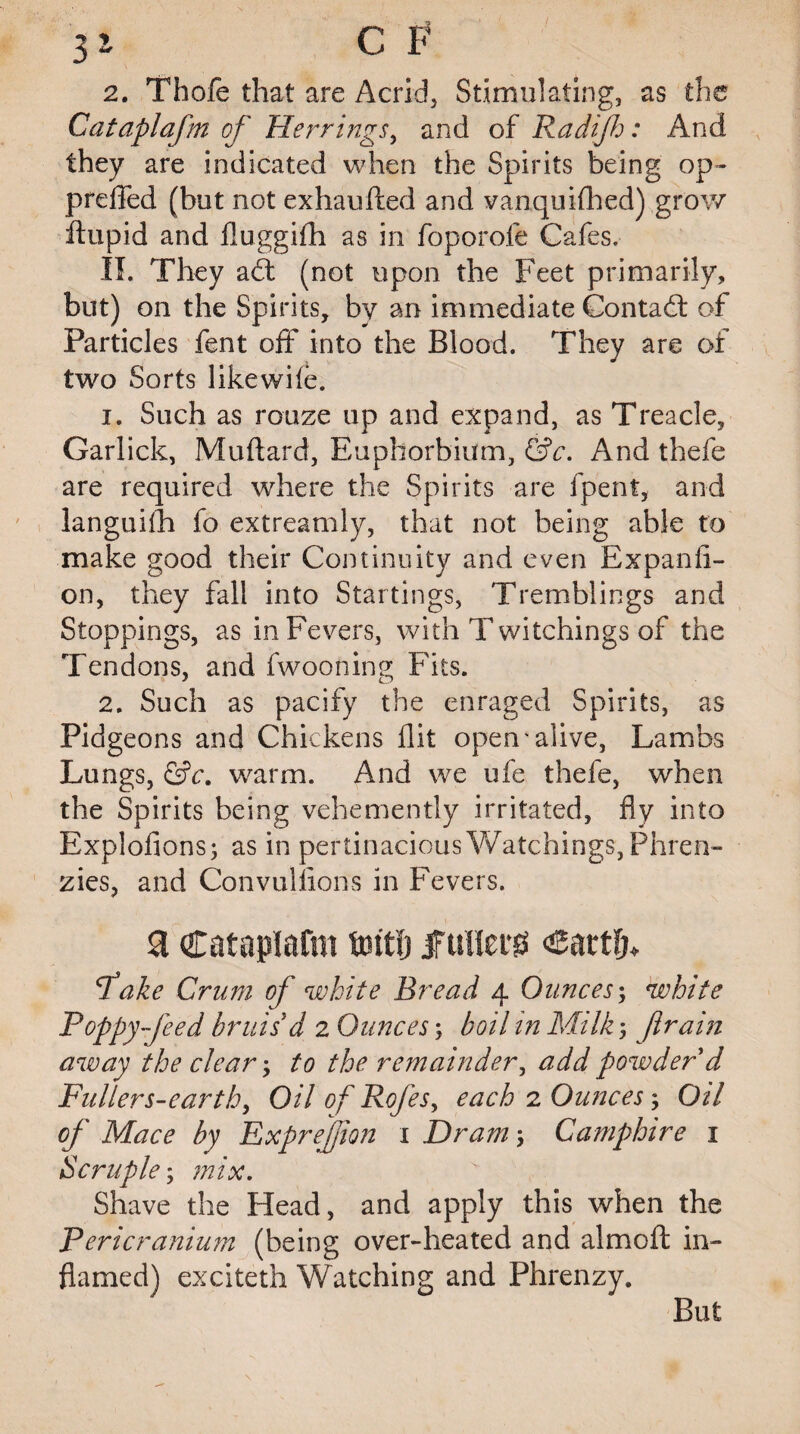3s C F 2. Thofe that are Acrid, Stimulating, as the Cataplafm of Herrings, and of Radijh: And they are indicated when the Spirits being op- preffed (hut not exhaufted and vanquifhed) grow ftupid and fluggifh as in foporofe Cafes. II. They a£t (not upon the Feet primarily, but) on the Spirits, by an immediate Contact of Particles fent off into the Biood. They are of two Sorts like wile. 1. Such as maze up and expand, as Treacle, Garlick, Muftard, Euphorbium, &c. And thefe are required where the Spirits are fpent, and languilh fo extreamly, that not being able to make good their Continuity and even Expanfi- on, they fall into Startings, Tremblings and Stoppings, as in Fevers, with T witchings of the Tendons, and fwooning Fits. 2. Such as pacify the enraged Spirits, as Pidgeons and Chickens flit open'alive, Lambs Lungs, &c. warm. And we ufe thefe, when the Spirits being vehemently irritated, fly into Explofions; as in pertinacious Watchings, Phren- zies, and Convulsions in Fevers. a Cataplafm tmtfj fullers Cartfj* Take Crum of white Bread 4 Ounces; white Poppy feed bruis d 2 Ounces; boil in Milk -, ftrain away the clear-, to the remainder, add powder d Fullers-earth, Oil of RoJ'es, each 2 Ounces -, Oil of Mace by ExpreJJion 1 Dram -, Camphire 1 Scruple; mix. Shave the Head, and apply this when the Pericranium (being over-heated and almoft in¬ flamed) exciteth Watching and Phrenzy. But