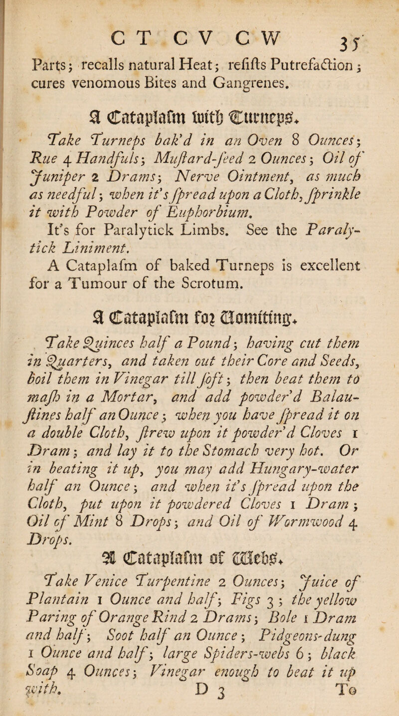 Parts; recalls natural Heat; refills Putrefadlion; cures venomous Bites and Gangrenes. I a Cataplafm tattlj Curnepsh ’Take furneps bak'd in an Oven 8 Ounces; Rue 4 Handfuls; Mufardfeed 2 Ounces; Oil of Juniper z Drams; Nerve Ointment, as much as needful; when it's fpread upon a Cloth fprinkle it with Powder of Euphorbium. It's for Paralytick Limbs. See the Paraly- tick Liniment. A Cataplafm of baked Turneps is excellent for a Tumour of the Scrotum. & Cataplafm fa? ejomfttng* Lake Quinces half a Pound; having cut them in Smartersy and taken out their Core and Seeds3 boil them in Vinegar till foft; then beat them to mafo in a Mortar5 and add powder'd Balau- fines half an Ounce 5 when you have jpread it on a double Cloth, flrew upon it powder'd Cloves r Dram; and lay it to the Stomach very hot. Or in beating it up, you may add Hung ary-water half an Ounce; and when it's jpread upon the Cloth, put upon it powdered Cloves 1 Drain ; Oil of Mint 8 Drops; and Oil of Wormwood 4 Drops. 3H Cataplafm of fake Venice furp entire 2 Ounces; Juice oj' Plantain 1 Ounce and half; Figs 3 ; the yellow Paring of Orange Rind 2 Drams; Bole 1 Dram and half; Soot half an Ounces Pidgeons-dung 1 Ounce and half; large Spiders-webs 6 ; black Soap 4 Ounces 3 Vinegar enough to heat it up %cith0 D 3 To