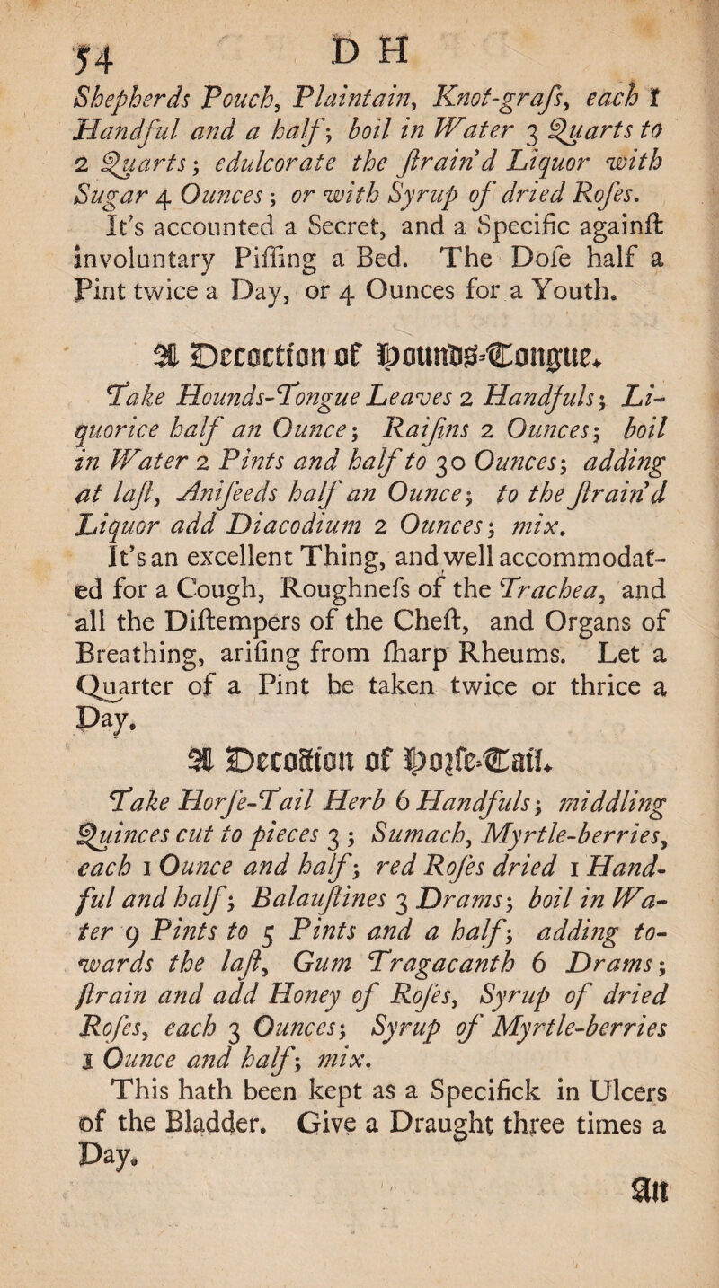 Shepherds Pouch, Plaintain, Knot-graft, each t Handful and a half; boil in Water 3 Quarts to 2 Quarts; edulcorate the ftrain d Liquor with Sugar 4 Ounces; or with Syrup of dried Rofes. It's accounted a Secret, and a Specific againft involuntary Piffing a Bed. The Dole half a Pint twice a Day, or 4 Ounces for a Youth. 3ft Decoction of potmu^Coague* Take Hounds-Tongne Leaves 2 Handjuls $ Li¬ quorice half an Ounce; Raifns 2 Ounces \ boil in Water 2 P/zz/r half to 30 Ounces; adding at laft, Anifeeds half an Ounces to the ftrain d Liquor add Diacodium 2 Ounces; mix. IPs an excellent Thing, and well accommodat¬ ed for a Cough, Roughnefs of the Trachea, and all the Diftempers of the Cheft, and Organs of Breathing, arifing from fharp' Rheums. Let a Quarter of a Pint be taken twice or thrice a Pay, 3E DecoSton of po?feCatL Take Horfe-Tail Herb 6 Handfuls; middling Quinces cut to pieces 3 ; Sumach, Myrtle-berries, 1 Ounce and half \ red Rofes dried 1 Hand¬ ful and half; Balauftines 3 Drams; boil in Wa¬ ter 9 Pints, to 5 Pi/2/.r # half; adding to¬ wards the laft, Gzz/zz Tragacanth 6 Drams; ftrain and add Honey of Rofes, Syrup of dried Rofes, 3 Ounces; Syrup of Myrtle-berries l Ounce and half, mix. This hath been kept as a Specifick in Ulcers of the Bladder. Give a Draught three times a Pay, Sit 1