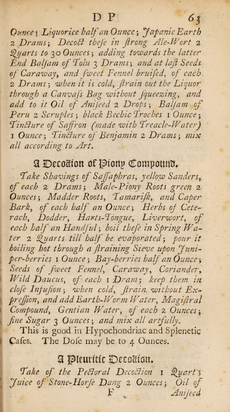 D P 6f Ounce | Liquorice half an Ounce; (fapanic Earth 2 Drams; DecoB theje in jlrong File-Wort 2 Quarts to 30 Ounces; adding towards the latter End Baljam of Tolu 3 Drams; and at lafi Seeds of Caraway, <2/z«7 /W<?/ Fennel bruifed, of each 2 Drams 5 when it is cold, flratn out the Liquor through a Canvafs Bag without fqueezing, <2^ to it Oil of Am feed 2 Drops 5 Baljam of Peru 2 Scruples ; black Rechic Troches 1 Ounce -y TinBure of Saffron (made with Treacle-Water) 1 Ounce; TinBure of Benjamin 2 Drams; <2// according to Art. a iDeeoaion of ptottp Compound . Shavings of Saffaphras, yellow Sanders$ 5/* each 2 Drams; Male-Piony Roots green 2 Ounces^ Madder Roots, Tamarifk, <2;^/ Caper Bark, of each half an Ounce, Herbs of Cete- rack. Dodder, Harts-Tongue, Liverwort, 0/' ^<2ci> half an Handful; /;z Spring Wa¬ ter 2 Quarts till half be evaporated; pour it boiling hot through a firaining Sieve upon juni¬ per-berries 1 Ounce', Bay-berries half an Ounce$■ Seeds of fweet Fennel Caraway, Coriander9 Wild Daucus, of each 1 Dram', keep them in cloje Infujion; when cold, firain without Ex- preffiony and add Earth-Worm Watery Magiftral Compoundy Gentian Water5 of each 2 Ounces; fine Sugar 3 Ounces; all artfully. This is good in Hypochondriac and Splenetic Cafes. The Dofe may be to 4 Ounces. 3 pieutiitt DetoHioih Take of the PeBoral Decoction 1 Quart I (juice of Stone-Horfe Dung 2 Ounces $ 0/7 0/' < F r Anijecd