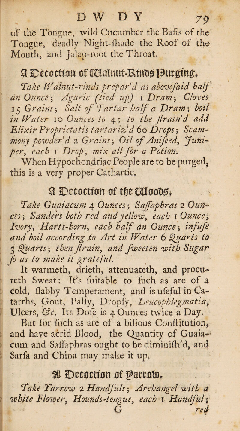 m ' ■ ' • ,, ' . . D W D Y 79 of the Tongue, wild Cucumber the Bails of the Tongue, deadly Night-fhade the Roof of the Mouth, and jalap-root the Throat 3 fotmtim of SBalnutdRmfcg purgm^ Take Walnut-rinds prepar'd as abovefaid half an Ounce ; Agaric (tied up) i Dram ; Cloves 15 Grains ; Salt of \Tartar half a Dram\ boil in Water 10 Ounces to 4; to the ftraind add Elixir Propriet at is tartariz'd 60 Drops; Scam- mony powder d 2 Grains; Oil of Anifeed, Juni¬ per, each 1 Drop; mix all for a Potion, When Hypochondriac People are to be purged^ this is a very proper Cathartic. Decoction of tfje WmW* fake Guaiacum 4 Ounces; Safaphras 2 Gun* ces; Sanders both red and yellow, each 1 Ounce % Ivory, Harts-horn, each half an Ounce; infufe and boil according to Art in Water 6 Quarts to 3 Quarts \ then ft rain, and fweeten with Sugar Jo as to make it grateful It warmeth, drieth, attenuateth, and procu- reth Sweat: It’s Suitable to fuch as are of a cold, flabby Temperament, and is ufeful in Ca¬ tarrhs, Gout, Palfy, Dropfy, Leucophlegmatia. Ulcers, &c. Its Dofe is 4 Ounces twice a Day. But for fuch as are of a bilious Conflitution* and have acrid Blood, the Quantity of Guaia^ cum and Saffaphras ought to be diminifh’d, and Sarfk and China may make it up0 M -Decoction of Take Yarrow 2 Handfuls; Archangel with a white Flower, Hounds-tongue, each 1 Handful % G red