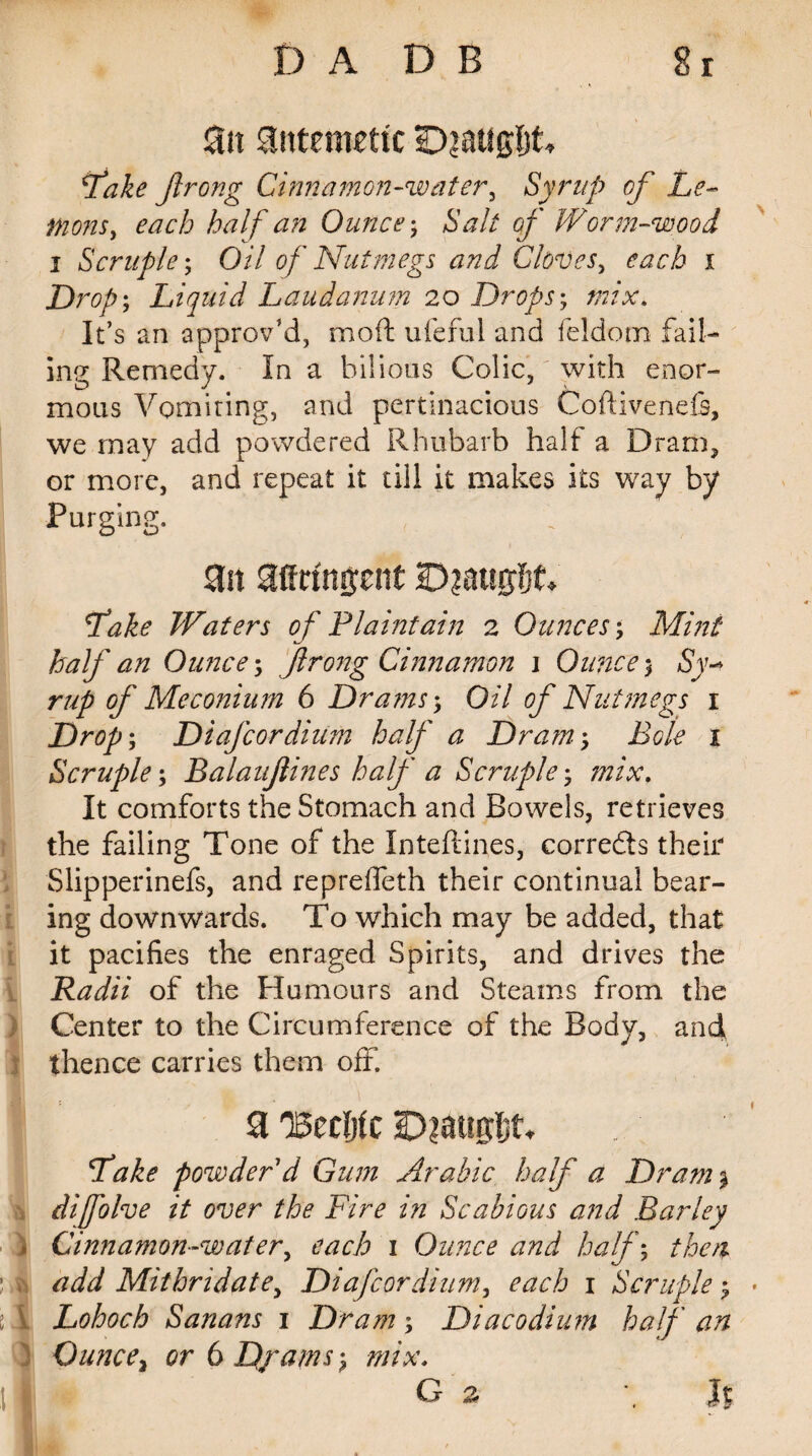 3tt antemetic D?aug!jt Lake Jlrong Cinnamon-waterg Syrup of Le- fnonsy each half an Ounce; Salt of Worm-wood i Scruple; Oil of Nutmegs and Cloves, each i Drop; Liquid Laudanum 20 Drops; mix. It’s an approv’d, moft ufeful and feldom fail¬ ing Remedy. In a bilious Colic, with enor¬ mous Vomiting, and pertinacious Coftivenefe, we may add powdered Rhubarb half a Dram, or more, and repeat it till it makes its way by Purging. an affrfnjjent IDiatsgfjf* Lake Waters of Plaintain 2 Ounces; Mint half an Ounce; Jlrong Cinnamon \ Ounce; Sy¬ rup of Meconium 6 Dra?ns; Oil of Nutmegs 1 Drop; Diafcordiiim half a Dram; Bole 1 Scruple; Balaujlines half a Scruple; mix. It comforts the Stomach and Bowels, retrieves the failing Tone of the Inteftines, corrects their Slipperinefs, and reprefleth their continual bear¬ ing downwards. To which may be added, that it pacifies the enraged Spirits, and drives the Radii of the Humours and Steams from the Center to the Circumference of the Body, and thence carries them off. a %nUc IDiattgljt* Lake powder d Gum Arabic half a Dram% difolve it over the Fire in Scabious and Barley Cinnamon-water, each 1 Ounce and half; then ' ? add Mithndate, Diafcordium, each 1 Scruple; * i\ Lohoch Sanans 1 Dram; Diacodium half an Ounce, or 6 Djams; mix. 11 k G z J$