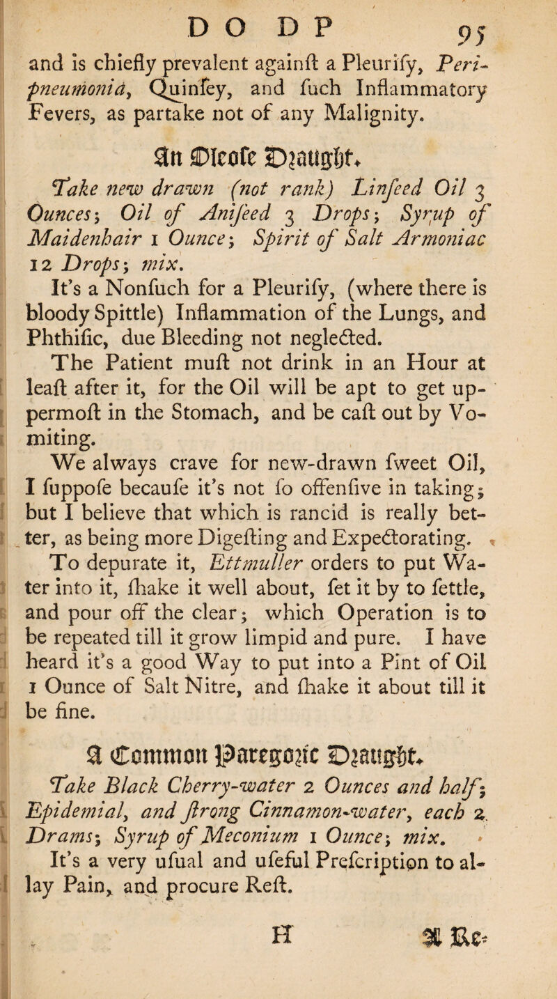 DO DP and is chiefly prevalent againft a Pkurify, Peri- pneumonia, Quinfey, and fuch Inflammatory Fevers, as partake not of any Malignity. £>icofe SDiattgljn 'Take new drawn (not rank) Linfeed Oil 3 Ounces; 0/7 0/* Anifeed 3 Drops; of Maidenhair 1 Ounce; Spirit of Salt Armoniac 12 Drops; /»/#. It’s a Nonfuch for a Pleurify, (where there is bloody Spittle) Inflammation of the Lungs, and Phthiflc, due Bleeding not neglected. The Patient muft not drink in an Hour at leaft after it, for the Oil will be apt to get up- permoft in the Stomach, and be call out by Vo¬ miting. We always crave for new-drawn fweet Oil, I fuppofe becaufe it's not fo offenfive in taking; but I believe that which is rancid is really bet¬ ter, as being more Digefting and Expectorating. * To depurate it, Ettmuller orders to put Wa¬ ter into it, jfhake it well about, fet it by to fettle, and pour off the clear; which Operation is to be repeated till it grow limpid and pure. I have heard it’s a good Way to put into a Pint of Oil 1 Ounce of Salt Nitre, and (hake it about till it be fine. & Common paregoric SDjaugfit; Take Black Cherry-water 2 Ounces and half • Epidemial, and ftrong Cinnamon-water, each 2 Drams; Syrup of Meconium 1 Ounce; mix. It’s a very ufual and ufeful Prqfcription to al¬ lay Pain, and procure Reft. H % Re*