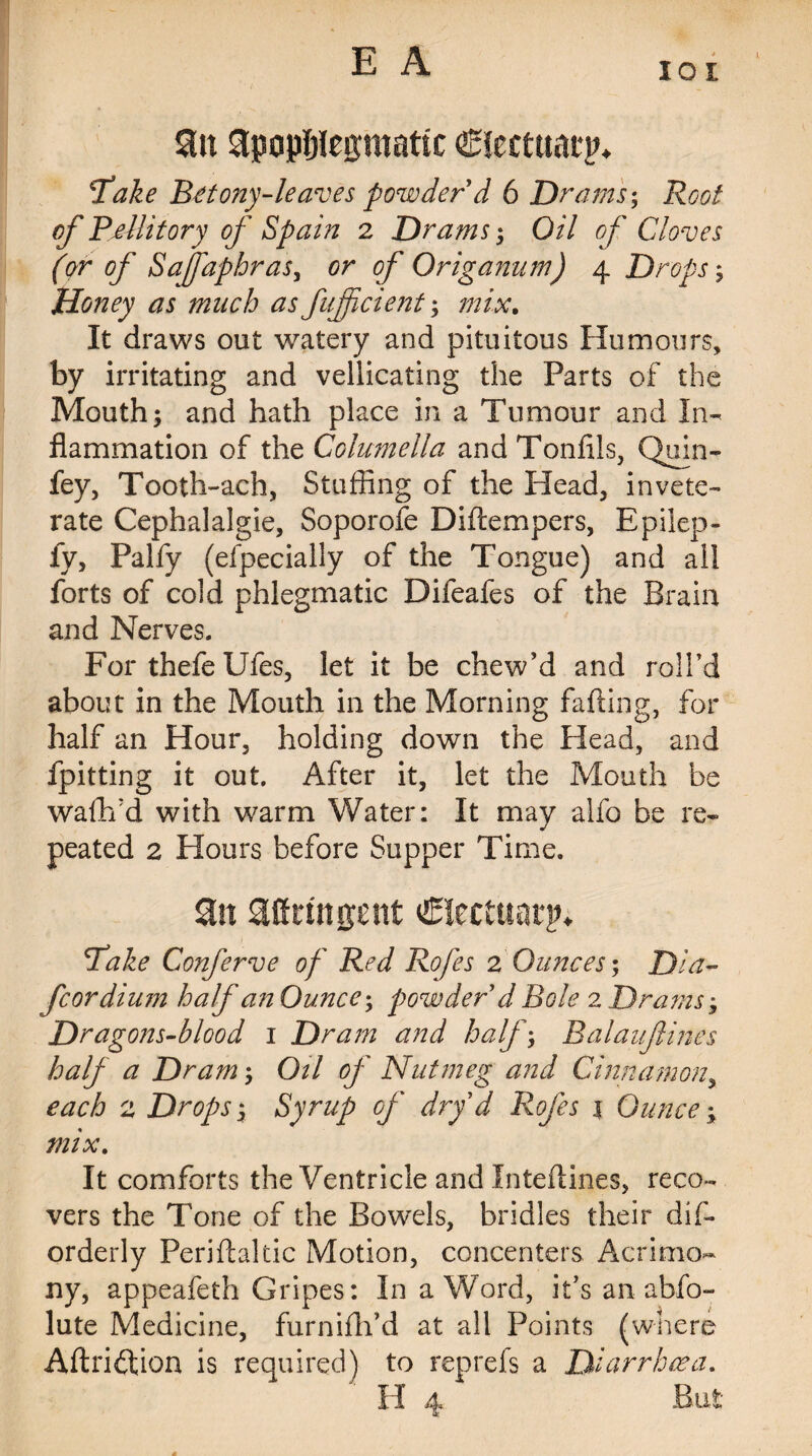 lot $ln apopljlegmattc ©tecttiarp* fake Betony-leaves powder d 6 Drams; Root of Pdlitory of Spain 2 Drams; Oil of Cloves (or of Sajfaphras, or of Origanum) 4 Drops; Honey as much as fujjicient; mix. It draws out watery and pituitous Humours, by irritating and vellicating the Parts of the Mouth; and hath place in a Tumour and In¬ flammation of the Columella and Tonfils, Quin- fey, Tooth-ach, Stuffing of the Head, invete¬ rate Cephalalgie, Soporofe Diftempers, Epilep- fy, Palfy (efpecially of the Tongue) and aii forts of cold phlegmatic Difeafes of the Brain and Nerves. For thefe Ufes, let it be chew’d and roll’d about in the Mouth in the Morning farting, for half an Hour, holding down the Head, and fpitting it out. After it, let the Mouth be wartfd with warm Water: It may alfo be re- peated 2 Hours before Supper Time. aurtngcnt €Icctuatjn fake Conferve of Red Rofes 2 Ounces-, Dia- fcordium half an Ounce; powder d Bole 2 Drams; Dragons-blood 1 Dram and half; Balaufines half a Dram; Oil of Nutmeg and Cinnamon, each 2 Drops; Syrup of dry d Rofes 1 Ounces mix. It comforts the Ventricle and Intertines, reco¬ vers the Tone of the Bowels, bridles their dirt orderly Perirtaltic Motion, concenters Acrimo¬ ny, appeafeth Gripes: In a Word, it’s an abfo- lute Medicine, furnifh’d at all Points (where Aftriftion is required) to reprefs a Diarrhoea.