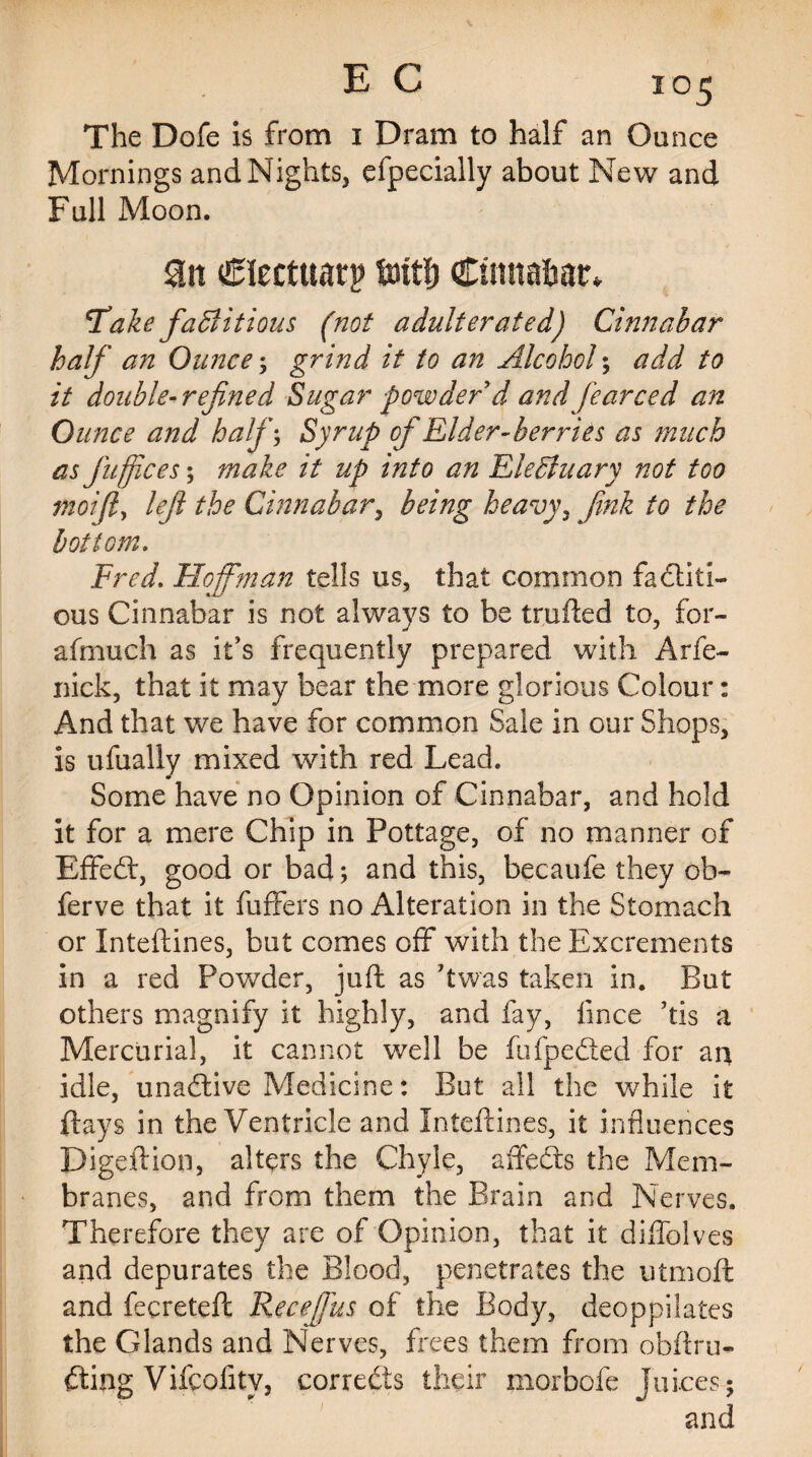 The Dofe is from 1 Dram to half an Ounce Mornings and Nights, efpecially about New and Full Moon. Clectuarp fmffj Cinnabar, Fake factitious (not adulterated) Cinnabar half an Ounce; grind it to an Alcohol; /V double-refined Sugar powder'd and fearced an Ounce and half; Syrup of Elder-berries as much as fuffices; make it up into an Electuary not too moifiy lefi the Cinnabar, being heavy, fink to the bottom. Fred. Hoffman tells us, that common factiti¬ ous Cinnabar is not always to be traded to, for- afmuch as it’s frequently prepared with Arfe- nick, that it may bear the more glorious Colour: And that we have for common Sale in our Shops, is ufually mixed with red Lead. Some have no Opinion of Cinnabar, and hold it for a mere Chip in Pottage, of no manner of Effeffi good or bad; and this, becaufe they ob- ferve that it differs no Alteration in the Stomach or Inteftines, but comes off with the Excrements in a red Powder, juft as ’twas taken in. But others magnify it highly, and fay, ft nee his a Mercurial, it cannot well be fufpedted for an idle, unaffive Medicine: But all the while it flays in the Ventricle and Inteftines, it influences Digeftion, alters the Chyle, affefts the Mem¬ branes, and from them the Brain and Nerves. Therefore they are of Opinion, that it diffolves and depurates the Blood, penetrates the utmoft and fecreteft: Receffus of the Body, deoppilates the Glands and Nerves, frees them from obfiru¬ ffing Vifcofity, corrects their morbofe juices; and